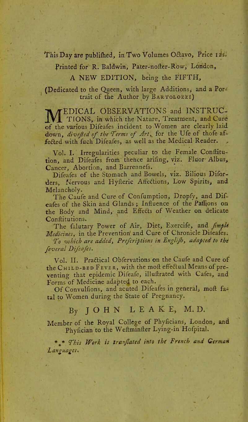 I'rinted for R. Baldwin, Pater-nofler-Rbw, Ldridon, A NEW EDITION, being the FIFTH, (Dedicated to the Queen, with large Additions^ and a Por^ trait of the Author by Bartolozzi) MEDICAL OBSERVATIONS and INSTRUC- TIONS, in which the Nature, Treatment, and Cure of the various Difeafes incident to Women are clearly laid down, dvvejled of the Terms of Art,, for the Ufe of thofe af- fefted with fuch Difeafes, as well as the Medical Reader. , Vol. I. Irregularities peculiar to the Female Conftitu- tion, and Difeafes from thence arifing, viz. Fluor' Albus, Cancer, Abortion, and Barrennefs. * Difeafes of the Stomach and Bowels, viz. Bilious Difor- ders. Nervous and Hyfteric AfFeftions, Low Spirits^ and Melancholy. The Caufe and Cure of Confumption, Dropfy, and Dif- eafes of the Skin and Glands; Influence of the Paffions on the Body and Mind, and Effefts of Weather on delicate Conftitutions. The falutary Power of Air, Diet, Exercife, and fimple Medicines, in the Prevention' and Cure of Chronicle Dileafes. T0 uuhich are added, Prefcriptions in Englijh, adapted to the fe'veral Difeafes. Vol. 11. Praftical Obfervations on the Caufe and Cure of the Child-bed Fever, with the moft efFeftual Means of pre- venting that epidemic Difeafe, illuftrated with Cafes, and Forms of Medicine adapted to each. Of Convulfions, and acuted Difeafes in general, moft fa^ tal to Women during the State of Pregnancy. By J O H N L E A K E, M. D. Member of the Royal College of Phyficians, London, and Phyfician to the Weftminfter Lying-in Hofpital. • * This Work is iranfated into the Frtnch and German Languages.