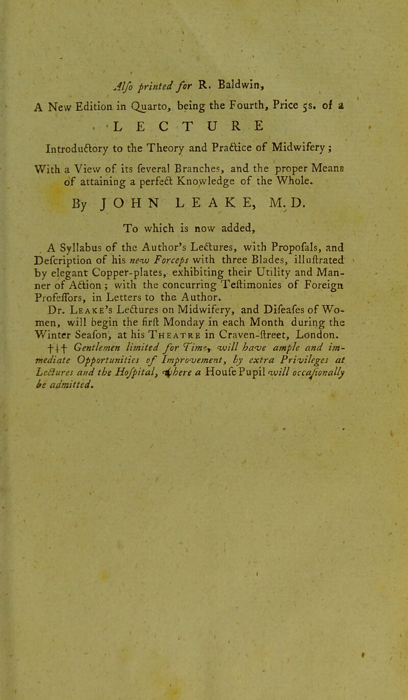 Alfo printed for R. Baldwin, A New Edition in Quarto, being the Fourth, Price 5s. of a LECTURE Introduftory to the Theory and Praftice of Midwifery; With a View of its feveral Branches, and the proper Means olf attaining a perfeft Knowledge of the Whole. By JOHN LEAKE, M. D. To which is now added, A Syllabus of the Author's Leftures, with Propofals, and Defcription of his wxu Forceps with three Blades, illuftrated by elegant Copper-plates, exhibiting their Utility and Man- ner of Aftion ; with the concurring Teftimonies of Foreign Profeffors, in Letters to the Author. Dr. Leake's Leftures on Midwifery, and Difeafes of Wo- men, will begin the firft Monday in each Month during the Winter Seafon, at his Theatre in Craven-ftreet, London. Gentlemen limited for Time^ will ha've ample and im- mediate Opportunities of Impronjement, by extra Privileges at LeSlures and the Hofpital, '^here a Houfe Pupil ivill occajionally be admitted.