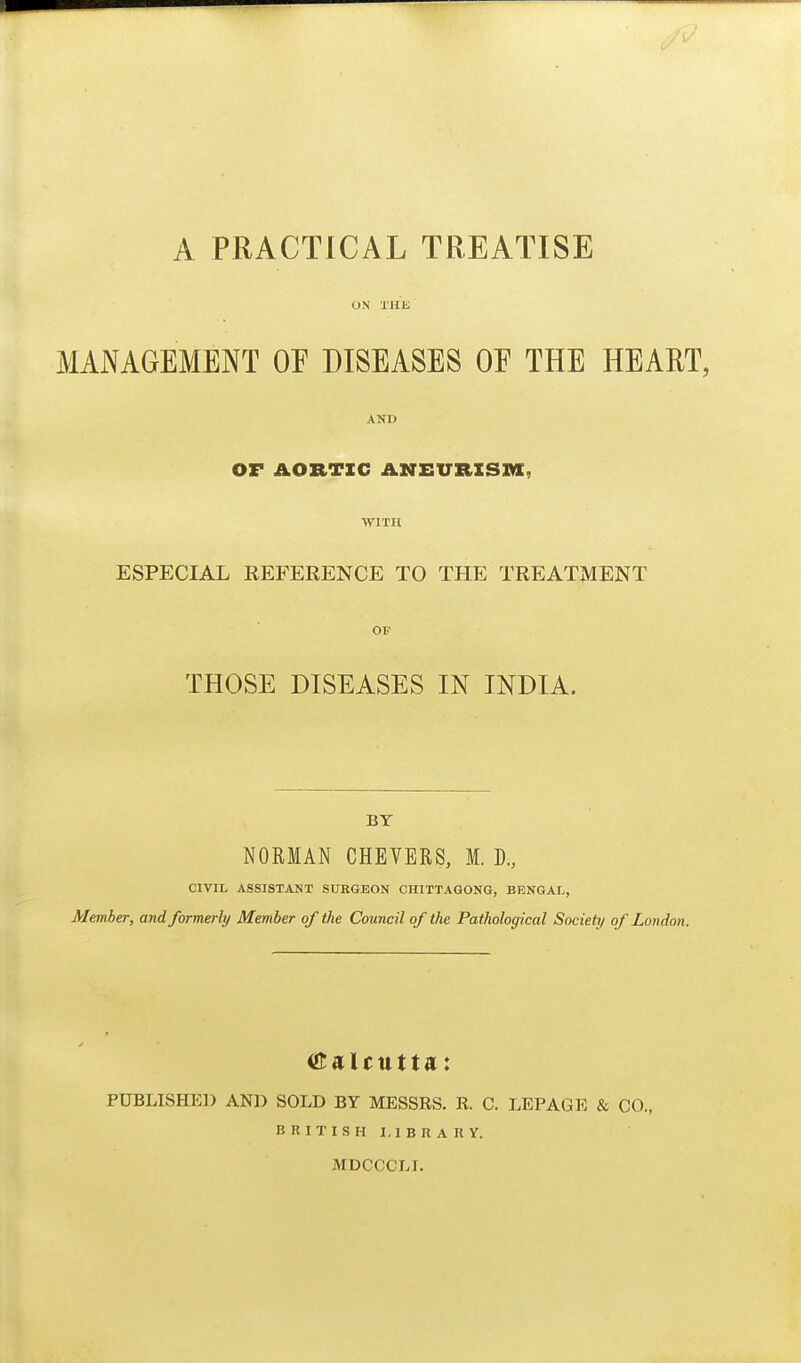 A PRACTICAL TREATISE ON XHK MANAGEMENT OE DISEASES OE THE HEART, AND or AORTIC ANEURXSZa, WITH ESPECIAL REFERENCE TO THE TREATMENT OF THOSE DISEASES IN INDIA. BY NORMAN CHEVERS, 1. D., CIVIL ASSISTANT SUKGEON CHITTAGONG, BENGAI/, Member, and formerly Member of the Council of the Pathological Society of London. PUBLISHE]) AND SOLD BY MESSRS. R. C. LEPAGE & CO., n RITISH LIBRA IIY. MDCCCLI.