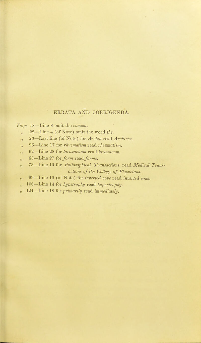 ERRATA AND CORRIGENDA. Page 18—Line 8 omit the comma. „ 22—Line 4 (of Note) omit the word (he. „ 23—Last line (of Note) for Archio read ArcJdves. „ 26—Line 17 for rhuematism read rheumatism. „ 62—Line 28 for taraxacuum read taraxacum. „ 63—Line 27 for form read forms, „ 73—Line 15 for Philosophical Transactions read Medical Tr actions of the College of Physicians. „ 89—Line 15 (of Note) for inverted cove read inverted cone. „ 106—Line 14 for hypetrophy read hypertrophy. „ 124—Line 18 for primarily read immediately.