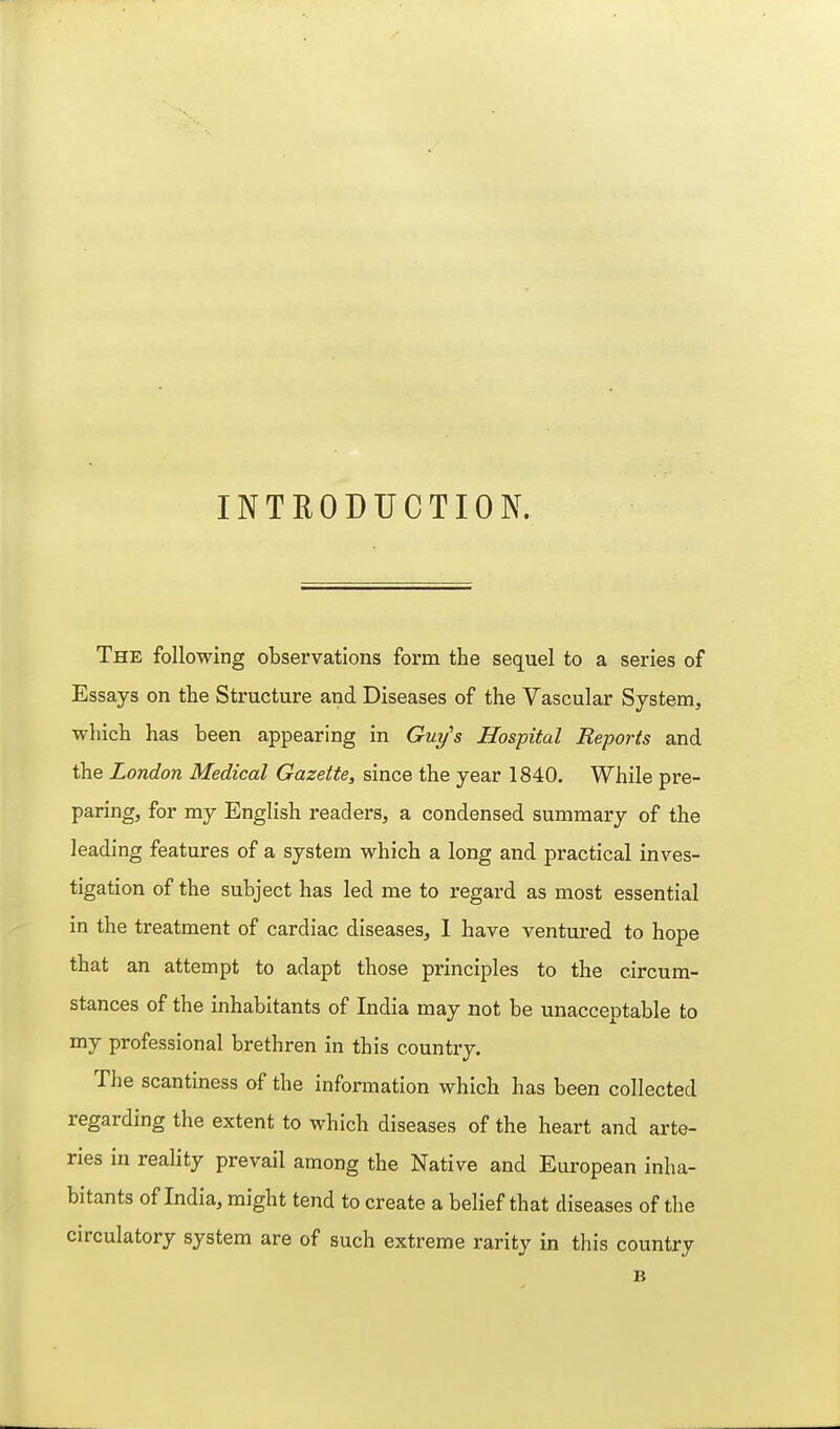 INTRODUCTION. The following observations form the sequel to a series of Essays on the Structure and Diseases of the Vascular System, which has been appearing in Guy's Hospital Reports and the London Medical Gazette, since the year 1840. While pre- paring, for my English readers, a condensed summary of the leading features of a system which a long and practical inves- tigation of the subject has led me to regard as most essential in the treatment of cardiac diseases, 1 have ventured to hope that an attempt to adapt those principles to the circum- stances of the inhabitants of India may not be unacceptable to my professional brethren in this country. The scantiness of the information which has been collected regarding the extent to which diseases of the heart and arte- ries in reality prevail among the Native and European inha- bitants of India, might tend to create a belief that diseases of the circulatory system are of such extreme rarity in this country