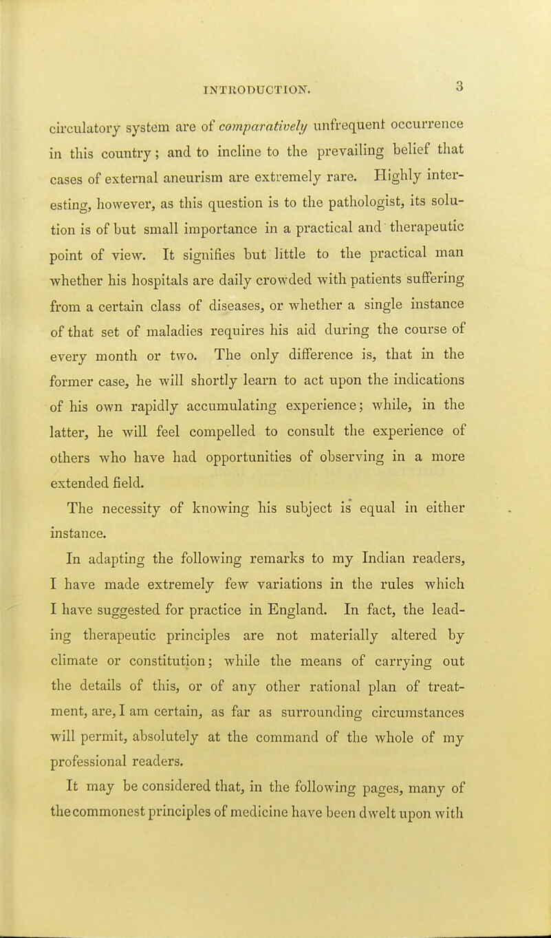 circulatory system are of comparativehj unfrequent occurrence in this country; and to incline to the prevailing belief that cases of external aneurism are extremely rare. Highly inter- esting, however, as this question is to the pathologist, its solu- tion is of but small importance in a practical and therapeutic point of view. It signifies but little to the practical man whether his hospitals are daily crowded with patients suffering from a certain class of diseases, or whether a single instance of that set of maladies requires his aid during the course of every month or two. The only difference is, that in the former case, he will shortly learn to act upon the indications of his own rapidly accumulating experience; while, in the latter, he will feel compelled to consult the experience of others who have had opportunities of observing in a more extended field. The necessity of knowing his subject is equal in either instance. In adapting the following remarks to my Indian readers, I have made extremely few variations in the rules which I have suggested for practice in England. In fact, the lead- ing therapeutic principles are not materially altered by climate or constitution; while the means of carrying out the details of this, or of any other rational plan of treat- ment, are, I am certain, as far as surrounding circumstances will permit, absolutely at the command of the whole of my professional readers. It may be considered that, in the following pages, many of the commonest principles of medicine have been dwelt upon with