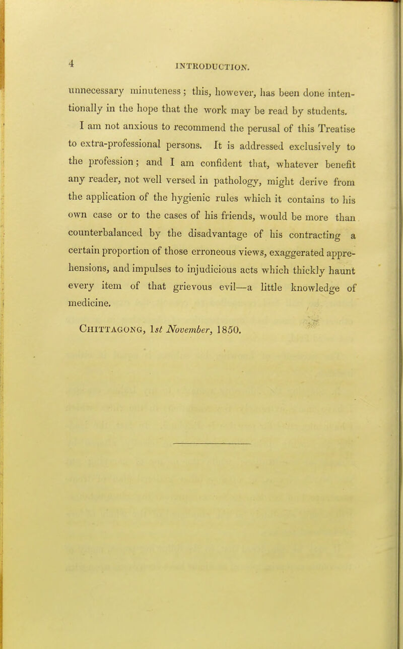 unnecessary minuteness ; this, however, has been done inten- tionally in the hope that the work may be read by students. I am not anxious to recommend the perusal of this Treatise to extra-professional persons. It is addressed exclusively to the profession; and I am confident that, whatever benefit any reader, not well versed in pathology, might derive from the application of the hygienic rules which it contains to his own case or to the cases of his friends, would be more than counterbalanced by the disadvantage of his contracting a certain proportion of those erroneous views, exaggerated appre- hensions, and impulses to injudicious acts which thickly haunt every item of that grievous evil—a little knowledge of medicine. Chittagong, \st November, 1850.