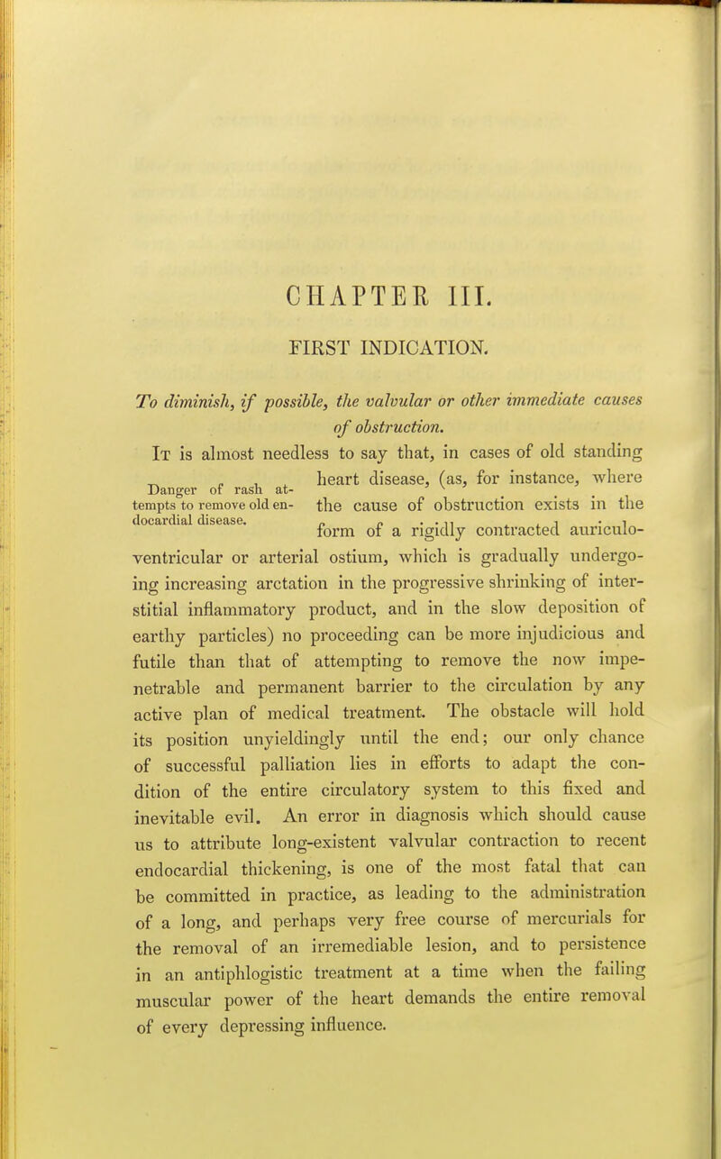 FIRST INDICATION. To diminish, if possible, the valvular or other immediate causes of obstruction. It is almost needless to say that, in cases of old standing ^ . , . heart disease, (as, for instance, where Danger of rash at- ... tempts to remove old en- the cause of obstruction exists in the doeardial disease. . „ . • i, , ^ i • i form or a rigidly contracted auriculo- ventricular or arterial ostium, which is gradually undergo- ing increasing arctation in the progressive shrinking of inter- stitial inflammatory product, and in the slow deposition of earthy particles) no proceeding can be more injudicious and futile than that of attempting to remove the now impe- netrable and permanent barrier to the circulation by any active plan of medical treatment. The obstacle will hold its position unyieldingly iintil the end; our only chance of successful palliation lies in efforts to adapt the con- dition of the entire circulatory system to this fixed and inevitable evil. An error in diagnosis which should cause us to attribute long-existent valvular contraction to recent endocardial thickening, is one of the most fatal that can be committed in practice, as leading to the administration of a long, and perhaps very free course of mercurials for the removal of an irremediable lesion, and to persistence in an antiphlogistic treatment at a time when the failing muscular power of the heart demands the entire removal of every depressing influence.