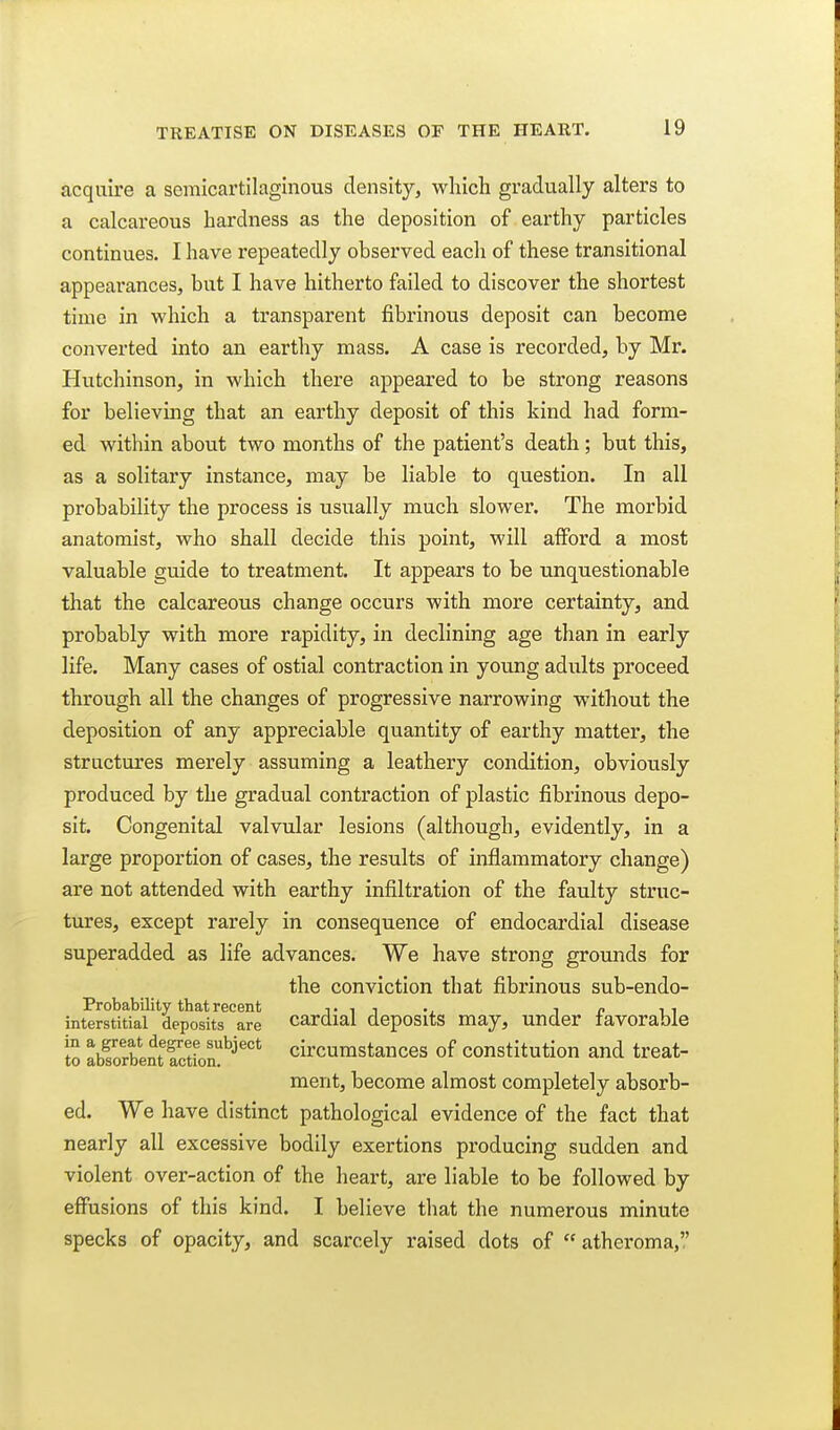 acquire a semicartilaginous density, which gradually alters to a calcareous hardness as the deposition of earthy particles continues. I have repeatedly observed eacli of these transitional appearances, but I have hitherto failed to discover the shortest time in which a transparent fibrinous deposit can become converted into an earthy mass. A case is recorded, by Mr. Hutchinson, in which there appeared to be strong reasons for believing that an earthy deposit of this kind had form- ed within about two months of the patient's death; but this, as a solitary instance, may be liable to question. In all probability the process is usually much slower. The morbid anatomist, who shall decide this point, will afford a most valuable guide to treatment. It appears to be unquestionable that the calcareous change occurs with more certainty, and probably with more rapidity, in declining age than in early life. Many cases of ostial contraction in young adidts proceed through all the changes of progressive narrowing without the deposition of any appreciable quantity of earthy matter, the structures merely assuming a leathery condition, obviously produced by the gradual contraction of plastic fibrinous depo- sit. Congenital valvular lesions (although, evidently, in a large proportion of cases, the results of inflammatory change) are not attended with earthy infiltration of the faulty struc- tures, except rarely in consequence of endocardial disease superadded as life advances. We have strong gromids for the conviction that fibrinous sub-endo- Probability that recent tit in ii interstitial deposits are Cardial deposits may, under favorable io SSSf circumstances of constitution and treat- ment, become almost completely absorb- ed. We have distinct pathological evidence of the fact that nearly all excessive bodily exertions producing sudden and violent over-action of the heart, are liable to be followed by effusions of this kind. I believe that the numerous minute specks of opacity, and scarcely raised dots of atheroma,