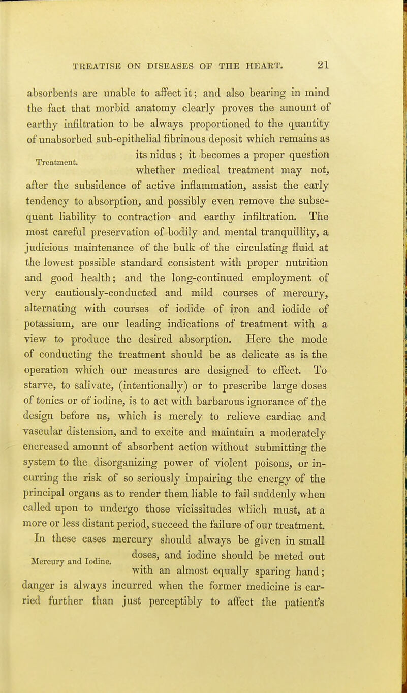 absorbents are unable to affect it; and also bearing in mind the fact that morbid anatomy clearly proves the amount of earthy infiltration to be always proportioned to the quantity of unabsorbed sub-epithelial fibrinous deposit which remains as its nidus ; it becomes a proper question Treatment. r i i whether medical treatment may not, after the subsidence of active inflammation, assist the early tendency to absorption, and possibly even remove the subse- quent liability to contraction and earthy infiltration. The most careful preservation of bodily and mental tranquillity, a judicious maintenance of the bulk of the circulating fluid at the lowest possible standard consistent with proper nutrition and good health; and the long-continued employment of very cautiously-conducted and mild courses of mercury, alternating with courses of iodide of iron and iodide of potassium, are our leading indications of treatment with a view to produce the desired absorption. Here the mode of conducting the treatment should be as delicate as is the operation which our measures are designed to elFect. To starve, to salivate, (intentionally) or to prescribe lar'ge doses of tonics or of iodine, is to act with barbarous ignorance of the design before us, which is merely to relieve cardiac and vascular distension, and to excite and maintain a moderately encreased amount of absorbent action without submitting the system to the disorganizing power of violent poisons, or in- curring the risk of so seriously impairing the energy of the principal organs as to render them liable to fail suddenly when called upon to undergo those vicissitudes which must, at a more or less distant period, succeed the failure of our treatment. In these cases mercury should always be given in small Mercury and Iodine. ^^^ed out with an almost equally sparing hand; danger is always incurred when the former medicine is car- ried further than just perceptibly to affect the patient's