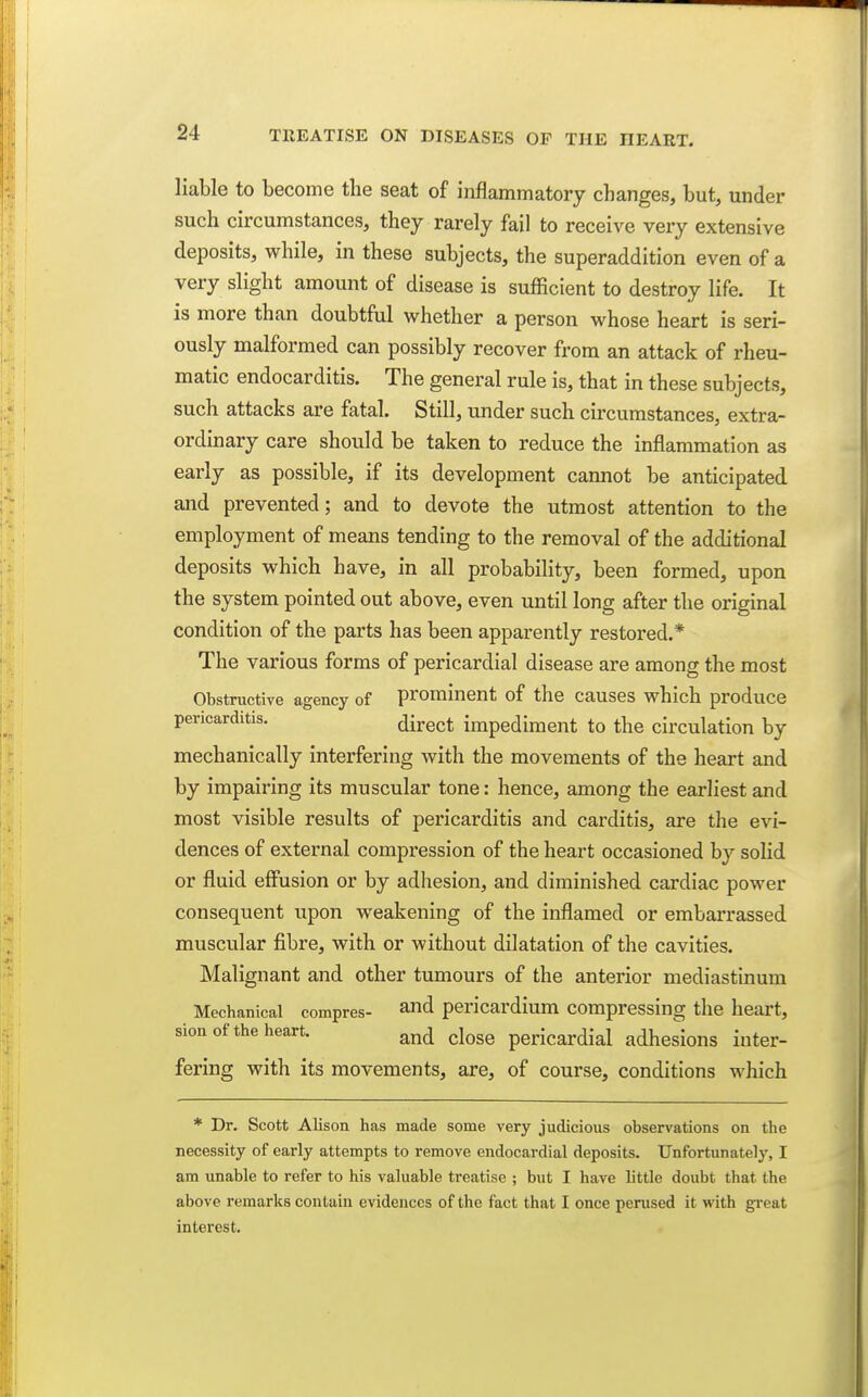 liable to become the seat of inflammatory changes, but, under such circumstances, they rarely fail to receive very extensive deposits, while, in these subjects, the superaddition even of a very slight amount of disease is sufficient to destroy life. It is more than doubtful whether a person whose heart is seri- ously malformed can possibly recover from an attack of rheu- matic endocarditis. The general rule is, that in these subjects, such attacks are fatal. Still, under such circumstances, extra- ordinary care should be taken to reduce the inflammation as early as possible, if its development cannot be anticipated and prevented; and to devote the utmost attention to the employment of means tending to the removal of the additional deposits which have, in all probability, been formed, upon the system pointed out above, even until long after the original condition of the parts has been apparently restored.* The various forms of pericardial disease are among the most Obstructive agency of prominent of the causes which produce pericarditis. direct impediment to the circulation by mechanically interfering with the movements of the heart and by impairing its muscular tone: hence, among the earliest and most visible results of pericarditis and carditis, are the evi- dences of external compression of the heart occasioned by solid or fluid effusion or by adhesion, and diminished cardiac power consequent upon weakening of the inflamed or embarrassed muscular fibre, with or without dilatation of the cavities. Malignant and other tumours of the anterior mediastinum Mechanical compres- and pericardium compressing the heart, sion of the heart. ^nd close pericardial adhesions inter- fering with its movements, are, of course, conditions which * Dr. Scott Alison has made some very judicious observations on the necessity of early attempts to remove endocardial deposits. Unfortunately, I am unable to refer to his valuable treatise ; but I have little doubt that the above remarks contain evidences of the fact that I once perused it with great interest.