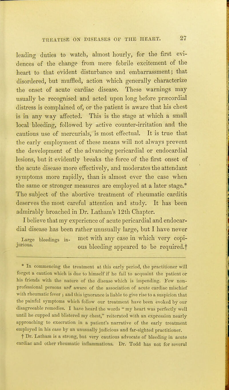 leading duties to watch, almost hourly, for the first evi- dences of the change from mere febrile excitement of the heart to that evident disturbance and embarrassment; that disordered, but muffled, action which generally characterize the onset of acute cardiac disease. These warnings may usually be recognised and acted upon long before prsecordial distress is complained of, or the patient is aware that his chest is in any way affected. This is the stage at which a small local bleeding, followed by active counter-irritation and the cautious use of mercurials, is most effectual. It is true that the early employment of these means will not always prevent the development of the advancing pericardial or endocardial lesions, but it evidently breaks the force of the first onset of the acute disease more effectively, and moderates the attendant symptoms more rapidly, than is almost ever the case when the same or stronger measures are employed at a later stage.* The subject of the abortive treatment of rheumatic carditis deserves the most careful attention and study. It has been admirably broached in Dr. Latham's 12th Chapter. I believe that my experience of acute pericardial and endocar- dial disease has been rather umisually large, but I have never Large bleedings in- ™6t with any case in which very copi- jurious. Q^jg bleeding appeared to be required.f * In commencing the treatment at this early period, the practitioner will forget a caution which is due to himself if he fail to acquaint the patient or his friends with the nature of the disease which is impending. Eew non- professional persons ar# aware of the association of acute cardiac mischief with rheumatic fever ; and this ignorance is liable to give rise to a suspicion that the painful symptoms which foUow our treatment have been evoked by our disagreeable remedies. I have heard the words  my heart was perfectly well until he cupped and blistered my chest, reiterated with an expression nearly approaching to execration in a patient's narrative of the early treatment employed in his case by an unusually judicious and far-sighted practitioner. t Dr. Latham is a strong, but very cautious advocate of bleeding in acute cardiac and other rheumatic inflammations. Dr. Todd has not for several