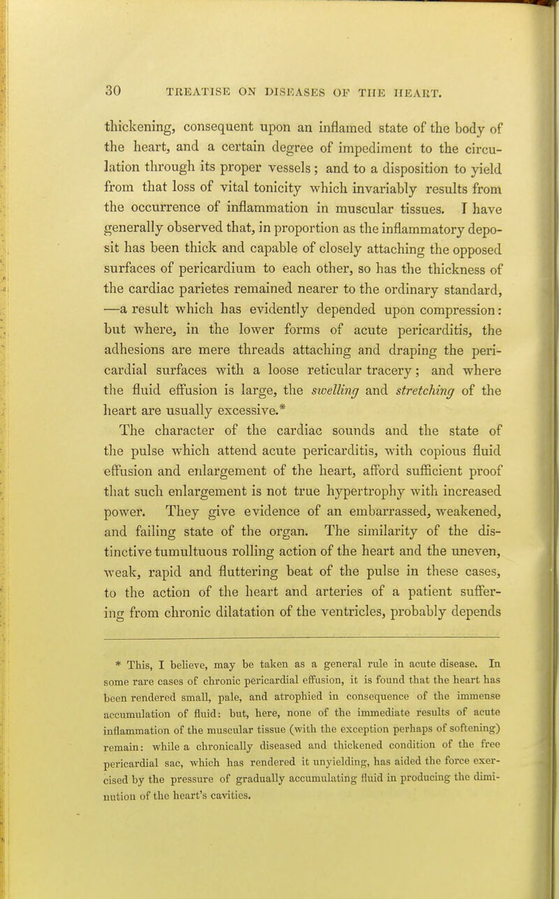 thickening, consequent upon an inflamed state of the body of the heart, and a certain degree of impediment to the circu- lation througli its proper vessels ; and to a disposition to yield from that loss of vital tonicity which invariably results from the occurrence of inflammation in muscular tissues. T have generally observed that, in proportion as the inflammatory depo- sit has been thick and capable of closely attaching the opposed surfaces of pericardium to each other, so has the thickness of the cardiac parietes remained nearer to the ordinary standard, —a result which has evidently depended upon compression: but where, in the lower forms of acute pericarditis, the adhesions are mere threads attaching and draping the peri- cardial surfaces with a loose reticular tracery; and where tlie fluid effusion is large, the swelling and stretching of the heart are usually excessive.* The character of the cardiac sounds and the state of the pulse which attend acute pericai'ditis, with copious fluid effusion and enlargement of the heart, afford sufficient proof that such enlargement is not true hypertrophy with increased power. They give evidence of an embarrassed, weakened, and failing state of the organ. The similarity of the dis- tinctive tumultuous rolling action of the heart and the uneven, weak, rapid and fluttering beat of the pulse in these cases, to the action of the heart and arteries of a patient suffer- ing from chronic dilatation of the ventricles, probably depends * This, I believe, may be taken as a general rule in acute disease. In some rare cases of clironic pericardial effusion, it is found that the heart has been rendered small, pale, and atrophied in consequence of the immense accumulation of fluid: but, here, none of the immediate results of acute inflammation of the muscular tissue (with the exception perhaps of softening) remain: while a chronically diseased and thickened condition of the free pericardial sac, which has rendered it unyielding, has aided the force exer- cised by the pressure of gradually accumulating fluid in producing the dimi- nution of the heart's cavities.