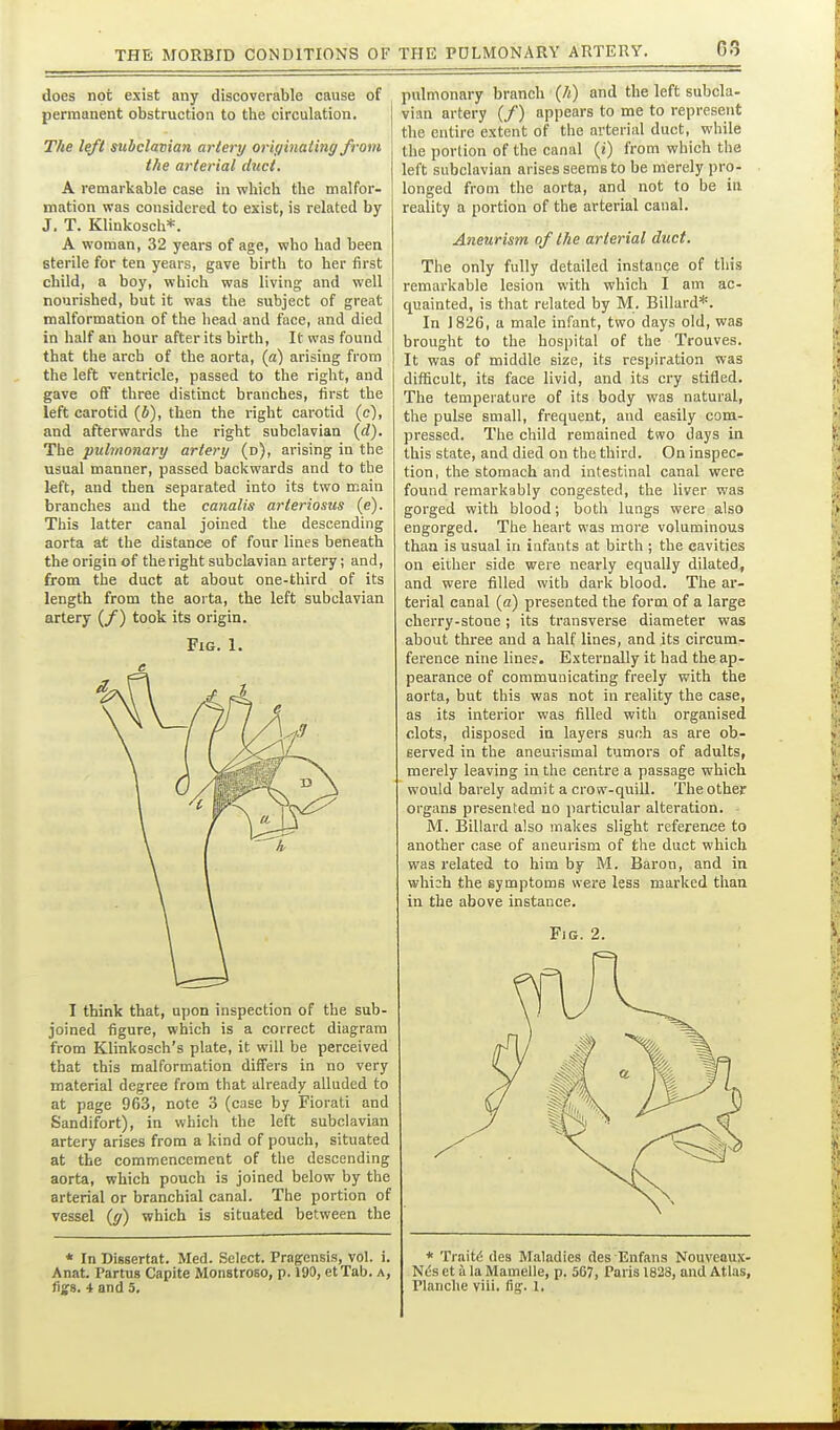 does not exist any discoverable cause of permanent obstruction to the circulation. The left subclavian artery originating from the arterial diict. A remarkable case in which the malfor- mation was considered to exist, is related by J. T. Klinkosch*. A woman, 32 years of age, who had been sterile for ten years, gave birth to her first child, a boy, which was living and well nourished, but it was the subject of great malformation of the head and face, and died in half an hour after its birth. It was found that the arch of the aorta, (a) arising from the left ventricle, passed to the right, and gave off three distinct branches, first the left carotid (A), then the right carotid (c), and afterwards the right subclavian {d). The pulmonary artery (d), arising in the usual manner, passed backwards and to the kft, and then separated into its two main branches and the canalis arteriosus (e). This latter canal joined the descending aorta at the distance of four lines beneath the origin of the right subclavian artery; and, from the duct at about one-third of its length from the aoi ta, the left subclavian artery (/) took its origin. Fig. 1. I think that, upon inspection of the sub- joined figure, which is a correct diagram from Klinkosch's plate, it will be perceived that this malformation differs in no very material degree from that already alluded to at page 963, note 3 (case by Fiorati and Sandifort), in which the left subclavian artery arises from a kind of pouch, situated at the commencement of the descending aorta, which pouch is joined below by the arterial or branchial canal. The portion of vessel (^) which is situated between the * In Dissertat. Med. Select. Pragcnsis, vol. i. Anat. Partus Capita Monstroso, p. 190, etTab. a, tigB- 4 and 5. pulmonary branch (/^) and the left subcla- vian artery (/) appears to me to represent the entire extent of the arterial duct, while the portion of the canal (i) from which the left subclavian arises seems to be merely pro- longed from the aorta, and not to be in reality a portion of the arterial canal. Aneurism of the arterial duct. The only fully detailed instance of this remarkable lesion with which I am ac- quainted, is that related by M. Billard*. In 1826, a male infant, two days old, was brought to the hospital of the Trouves. It was of middle size, its respiration was difficult, its face livid, and its cry stifled. The temperature of its body was natural, the pulse small, frequent, and easily com- pressed. The child remained two days in this state, and died on the third. On inspec- tion, the stomach and intestinal canal were found remarkably congested, the liver was gorged with blood; both lungs were also engorged. The heart was more voluminous than is usual in infants at birth ; the cavities on either side were nearly equally dilated, and were filled with dark blood. The ar- terial canal {a) presented the form of a large cherry-stone; its transverse diameter was about three and a half lines, and its circum- ference nine line?. Externally it had the ap- pearance of communicating freely with the aorta, but this was not in reality the case, as its interior was filled with organised clots, disposed in layers such as are ob- served in the aneurismal tumors of adults, merely leaving in the centre a passage which would barely admit a crow-quill. The other organs presented no particular alteration. M. Billard also makes slight reference to another case of aneurism of the duct which was related to him by M. Baron, and in whish the symptoms were less marked thaa in the above instance. Fig. 2. * Traits des Maladies des Enfans Nouveoux- Nes ct a la Mamelle, p. 567, Paris 1828, and Atlas, Planche viii. fig. 1,