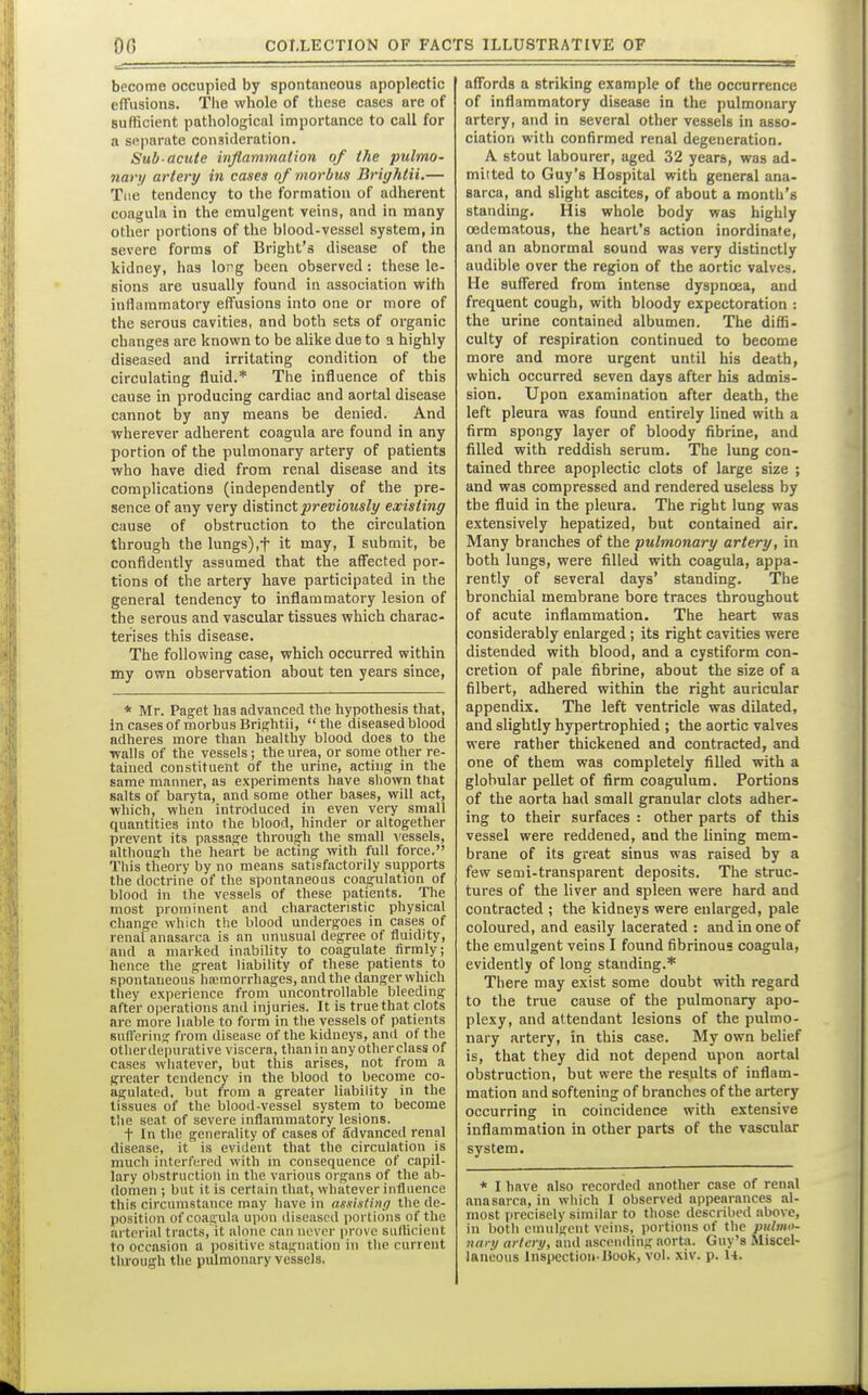 become occupied by spontaneous apoplectic effusions. The whole of these cases are of sufficient pathological importance to call for a spparate consideration. Sub acute inflammation of the pulmo- 7iary artery in cases oj'morbus Briijhtii.— Tiie tendency to the formation of adherent coagula in the emulgent veins, and in many other portions of the blood-vessel system, in severe forms of Bright's disease of the kidney, has lorg been observed : these le- sions are usually found in association with iuHammatory effusions into one or more of the serous cavities, and both sets of organic changes are known to be alike due to a highly diseased and irritating condition of the circulating fluid.* The influence of this cause in producing cardiac and aortal disease cannot by any means be denied. And wherever adherent coagula are found in any portion of the pulmonary artery of patients who have died from renal disease and its complications (independently of the pre- sence of any very distinct previously existing cause of obstruction to the circulation through the lungs),t it may, I submit, be confidently assumed that the affected por- tions of the artery have participated in the general tendency to inflammatory lesion of the serous and vascular tissues which charac- terises this disease. The following case, which occurred within my own observation about tea years since, * Mr. Paget has advanced the hypothesis that, in cases of morbus Brightii, the diseased blood adheres more than healthy blood does to the walls of the vessels; the urea, or some other re- tained constituent of the urine, acting in the same manner, as experiments have shown that salts of baryta, and some other bases, will act, which, when introduced in even very small quantities into the blood, hinder or altogether prevent its passage through the small \'essels, althouE^li the heart be actmg with full force. This theory by no means satisfactorily supports the doctrine of the spontaneous coagulation of blood in the vessels of these patients. The most prominent and characteristic physical change which the blood undergoes in cases of renal anasarca is an unusual degree of fluidity, and a marked inability to coagulate firmly; hence the great liability of these patients to spontaneous haemorrhages, and the danger which they experience from uncontrollable bleeding after operations and injuries. It is true that clots arc more liable to form in the vessels of patients snfFering from disease of the kidneys, ami of the otherdepurative viscera, than in any other class of cases whatever, but this arises, not from a greater tendency in the blood to become co- agulated, but from a greater liability in the tissues of the blood-vessel system to become tlie seat of severe inflammatory lesions. t In the generality of cases of advanced renal disease, it is evident that the circulation is much interfered with m consequence of capil- lary ol)struction in the various organs of the ab- domen ; but it is certain that, whatever influence this circumstance may have in assistinrj the de- position of coagula upon diseased portions of the arterial tracts, it alone can never prove sulUcient to occasion a positive stagnation in the current tlu-ouffh the pulmonary vessels- affords a striking example of the occurrence of inflammatory disease in the pulmonary artery, and in several other vessels in asso- ciation with confirmed renal degeneration. A stout labourer, aged 32 years, was ad- mitted to Guy's Hospital with general ana- sarca, and slight ascites, of about a month's standing. His whole body was highly oedem.itous, the heart's action inordinate, and an abnormal sound was very distinctly audible over the region of the aortic valves. He suffered from intense dyspnoea, and frequent cough, with bloody expectoration : the urine contained albumen. The diffi- culty of respiration continued to become more and more urgent until his death, which occurred seven days after his admis- sion. Upon examination after death, the left pleura was found entirely lined with a firm spongy layer of bloody fibrine, and filled with reddish serum. The lung con- tained three apoplectic clots of large size ; and was compressed and rendered useless by the fluid in the pleura. The right lung was extensively hepatized, but contained air. Many branches of the pulmonary artery, in both lungs, were filled with coagula, appa- rently of several days' standing. The bronchial membrane bore traces throughout of acute inflammation. The heart was considerably enlarged ; its right cavities were distended with blood, and a cystlform con- cretion of pale fibrine, about the size of a filbert, adhered within the right auricular appendix. The left ventricle was dilated, and slightly hypertrophied ; the aortic valves were rather thickened and contracted, and one of them was completely filled with a globular pellet of firm coagulum. Portions of the aorta had small granular clots adher- ing to their surfaces : other parts of this vessel were reddened, and the lining mem- brane of its great sinus was raised by a few semi-transparent deposits. The struc- tures of the liver and spleen were hard and contracted ; the kidneys were enlarged, pale coloured, and easily lacerated : and in one of the emulgent veins I found fibrinous coagula, evidently of long standing.* There may exist some doubt with regard to the true cause of the pulmonary apo- plexy, and attendant lesions of the pulmo- nary artery, in this case. My own belief is, that they did not depend upon aortal obstruction, but were the results of inflam- mation and softening of branches of the artery occurring in coincidence with extensive inflammation in other parts of the vascular system. * I have also recorded another case of renal anasarca, in which I observed appearances al- most precisely similar to those described above, in both einulgcut veins, portions of the pulmo- nary artery, and ascending aorta. Guy's Miscel- laneous Inspection-liook, vol. xiv. p. H.
