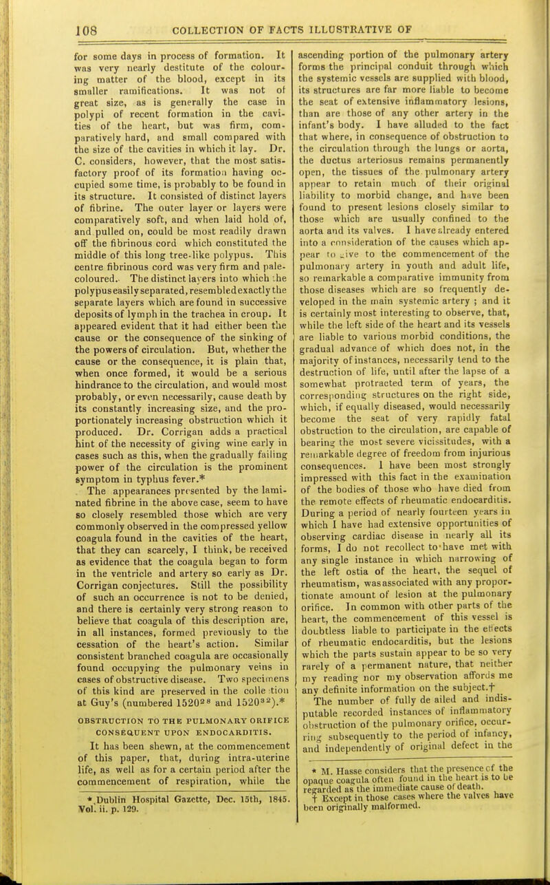 for some days in process of formation. It was very nearly destitute of the colour, ing matter of the blood, except in its smaller ramifications. It was not ot great size, as is generally the case in polypi of recent formation in the cavi- ties of the heart, but was firm, com- paratively hard, and small compared with the size of the cavities in which it lay. Dr. C. considers, however, that the most satis- factory proof of its formation having oc- cupied some time, is probably to be found in its structure. It consisted of distinct layers of fibrine. The outer layer or layers were comparatively soft, and when laid hold of, and pulled on, could be most readily drawn off the fibrinous cord which constituted the middle of this long tree-like polypus. This centre fibrinous cord was very firm and pale- coloured.- The distinct laj ers into which .he polypus easily separated, resembledexactly the separate layers which are found in successive deposits of lymph in the trachea in croup. It appeared evident that it had either been tlie cause or the consequence of the sinking of the powers of circulation. But, whether the cause or the consequence, it is plain that, when once formed, it would be a serious hindrance to the circulation, and would most probably, or even necessarily, cause death by its constantly increasing size, and the pro- portionately increasing obstruction which it produced. Dr. Corrigan adds a practical hint of the necessity of giving wine early in cases such as this, when the gradually failing power of the circulation is the prominent symptom in typhus fever.* The appearances presented by the lami- nated fibrine in the above case, seem to have 80 closely resembled those which are very commonly observed in the compressed yellow coagula found in the cavities of the heart, that they can scarcely, I think, be received as evidence that the coagula began to form in the ventricle and artery so early as Dr. Corrigan conjectures. Still the possibility of such an occurrence is not to be denied, and there is certainly very strong reason to believe that coagula of this description are, in all instances, formed previously to the cessation of the heart's action. Similar consistent branched coagula are occasionally found occupying the pulmonary veins in cases of obstructive disease. Two specimens of this kind are preserved in the colle tinn at Guy's (numbered 15202 8 and 152032).* OBSTRUCTION TO THE PULMONARY ORIFICK CONSEaUENT UPON ENDOCARDITIS. It has been shewn, at the commencement of this paper, that, during intra-uterine life, as well as for a certain period after the commencement of respiration, while the * Dublin Hospital Gazette, Dec. 15th, 1845. Vol', ii. p. 129. ascending portion of the pulmonary artery forms the principal conduit through w'.iich the systemic vessels are supplied with blood, its structures are far more liable to become the seat of extensive inflammatory lesions, than are those of any other artery in the infant's body. I have alluded to the fact that where, in consequence of obstruction to the circulation through the lungs or aorta, the ductus arteriosus remains permanently open, the tissues of the pulmonary artery appear to retain much of their original liability to morbid change, and have been found to present lesions closely similar to those which are usually confined to the aorta and its valves. I have already entered into a consideration of the causes which ap- pear to ^ive to the commencement of the pulmonary artery in youth and adult life, so remarkable a comparative immunity from those diseases which are so frequently de- veloped in the main systemic artery ; and it is certainly most interesting to observe, that, while the left side of the heart and its vessels are liable to various morbid conditions, the gradual advance of which does not, in the majority of instances, necessarily lend to the destruction of life, until after the lapse of a somewhat protracted term of years, the corresponding structures on the right side, which, if equally diseased, would necessarily become the seat of very rapidly fatal obstruction to the circulation, are capable of bearing the mo^t severe vicissitudes, with a remarkable degree of freedom from injurious consequences. 1 have been most strongly impressed with this fact in the examination of the bodies of those who have died from the remote effects of rheumatic endocarditis. During a period of nearly fourteen years in which I have had extensive opportunities of observing cardiac disease in nearly all its forms, I do not recollect to-have met with any single instance in which narrowing of the left ostia of the heart, the sequel of rheumatism, wasassociated with any proper- tionate amount of lesion at the pulmonary orifice. In common with other parts of the heart, the commencement of this vessel is doubtless liable to participate in the etiects of rheumatic endocarditis, but the lesions which the parts sustain appear to be so very rarely of a permanent nature, that neither my reading nor my observation afforiis me any definite information on the subject.f The number of fully de ailed and indis- putable recorded instances of inflammatory obstruction of the pulmonary orifice, occur- ring' subsequently to the period of infancy, and independently of original defect in the * M Hasse considers that the presence cf the opaque coagula often found in the heart is to be reearded as the immediate cause o( death. t Except in those cases where the valves have bcrn originally malformed.