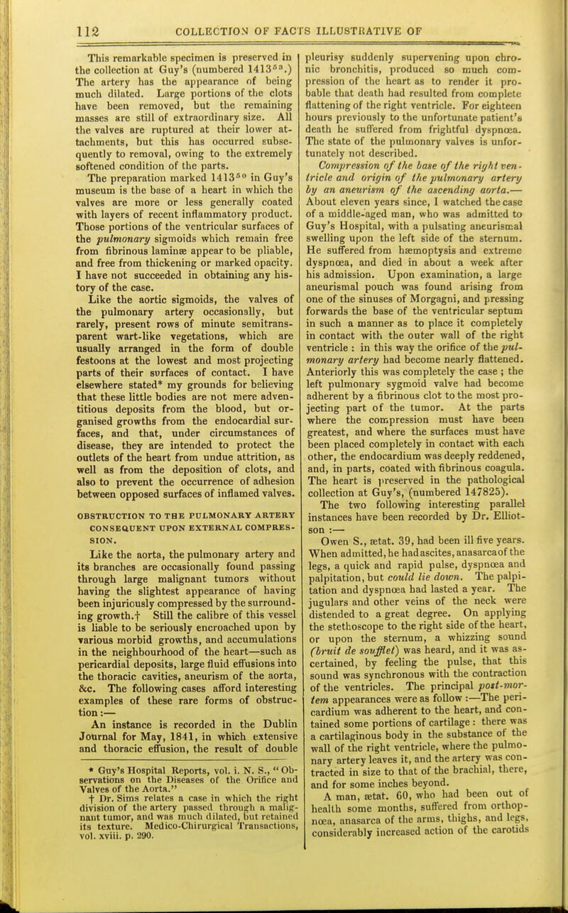 Tljis remarkable specimen is preserved in the collection at Guy's (numbered lilS.) The artery has the appearance of being much dilated. Large portions of the clots have been removed, but the remaining masses are still of extraordinary size. All the valves are ruptured at their lower at- tachments, but this has occurred subse- quently to removal, owing to the extremely softened condition of the parts. The preparation marked 1413^'* in Guy's museum is the base of a heart in which the valves are more or less generally coated with layers of recent inflammatory product. Those portions of the ventricular surfaces of the pulmonary sigmoids which remain free from fibrinous laminae appear to be pliable, and free from thickening or marked opacity. I have not succeeded in obtaining any his- tory of the case. Like the aortic sigmoids, the valves of the pulmonary artery occasionally, but rarely, present rows of minute semitrans- parent wart-like vegetations, which are usually arranged in the form of double festoons at the lowest and most projecting parts of their surfaces of contact. I have elsewhere stated* my grounds for believing that these little bodies are not mere adven- titious deposits from the blood, but or- ganised growths from the endocardial sur- faces, and that, under circumstances of disease, they are intended to protect the outlets of the heart from undue attrition, as well as from the deposition of clots, and also to prevent the occurrence of adhesion between opposed surfaces of inflamed valves. OBSTRUCTION TO THK PULMONARY ARTERY CONSEaUENT UPON EXTERNAL COMPRES- SION. Like the aorta, the pulmonary artery and its branches are occasionally found passing through large malignant tumors without having the slightest appearance of having been injuriously compressed by the surround- ing growth.t Still the calibre of this vessel is liable to be seriously encroached upon by various morbid growths, and accumulations in the neighbourhood of the heart—such as pericardial deposits, large fluid effusions into the thoracic cavities, aneurism of the aorta, &c. The following cases afford interesting examples of these rare forms of obstruc- tion :— An instance is recorded in the Dublin Journal for May, 1841, in which extensive and thoracic effusion, the result of double * Guy's Hospital Reports, vol. i. N. S.,  Ob- servations on the Diseases of the Orifice and Valves of the Aorta. t Dr. Sims relates a case in which the right division of the artery passed through a malig- nant tumor, and was much dilated, but retained its texture. Medico-Chirurgical Transactions, vol. xviii. p. 290. pleurisy suddenly supervening upon chro- nic bronchitis, produced so much com- pression of the heart as to render it pro- bable that death had resulted from complete flattening of the right ventricle. For eighteen hours previously to the unfortunate patient's death he suffered from frightful dyspnoea. The state of the pulmonary valves is unfor- tunately not described. Compremon of the base of the right ven- tricle and origin of the pulmonary artery by an aneurism of the ascending aorta.— About eleven years since, I watched the case of a middle-aged man, who was admitted to Guy's Hospital, with a pulsating aneurismal swelling upon the left side of the sternum. He suffered from haemoptysis and extreme dyspnoea, and died in about a week after his admission. Upon examination, a large aneurismal pouch was found arising from one of the sinuses of Morgagni, and pressing forwards the base of the ventricular septum in such a manner as to place it completely in contact with the outer wall of the right ventricle : in this way the orifice of the pul- monary artery had become nearly flattened. Anteriorly this was completely the case ; the left pulmonary sygmoid valve had become adherent by a fibrinous clot to the most pro- jecting part of the tumor. At the parts where the compression must have been greatest, and where the surfaces must have been placed completely in contact with each other, the endocardium was deeply reddened, and, in parts, coated with fibrinous coagula. The heart is jireserved in the pathological collection at Guy's, (numbered 147825). The two following interesting parallel instances have been recorded by Dr. Elliot- son :— Owen S., setat. 39, had been ill five years. When admitted,he hadascites,anasarcaof the legs, a quick and rapid pulse, dyspnoea and palpitation, but could lie down. The palpi- tation and dyspnoea had lasted a year. The jugulars and other veins of the neck were distended to a great degree. On applying the stethoscope to the right side of the heart, or upon the sternum, a whizzing sound (bruit de soufflet) was heard, and it was as- certained, by feeling the pulse, that this sound was synchronous with the contraction of the ventricles. The principal post-mor- tem appearances were as follow :—The peri- cardium was adherent to the heart, and con- tained some portions of cartilage : there was a cartilaginous body in the substance of the wall of the right ventricle, where the pulmo- nary artery leaves it, and the artery was con- tracted in size to that of the brachial, there, and for some inches beyond. A man, ffitat. 60, who had been out of health some months, suffered from orthop- noea, anasarca of the arms, thighs, and legs, considerably increased action of the carotids