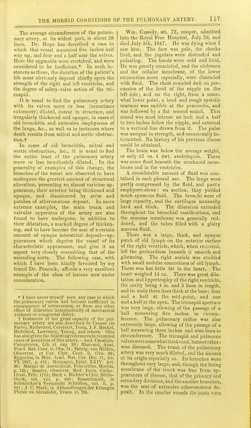 The average circumference of the pulmo- nary artery, at its widest part, is about 38 lines. Dr. Hope has described a case in which this vessel measured five inches half way up, and four and a half near the valves. Here the sygraoids were stretched, and were considered to be inefficient.* In such in- stances as these, the duration of the patient's life must obviously depend chiefly upon the strength of the right and left ventricles, and the degree of safety-valve action of the tri- cuspid. It is usual to find the pulmonary artery with its valves more or less (sometimes extremely) dilated, coarse in structure, and irregularly thickened and opaque, in cases of old bronchitis and extensive emphysema of the lungs, &c., as well as in instances where death results from mitral and aortic obstruc- tion.f In cases of old bronchitis, mitral and aortic obstruction, &c., it is usual to find the entire tract of the pulmonary artery more or less inordinately dilated. In the generality of examples of this change, the branches of the vessel are observed to have undergone the greatest amount of structural alteration, presenting an almost varicose ap- pearance, their anterior being thickened and opaque, and discoloured by striae and patches of atheromatous deposit. In more extreme examples, the main trunk and valvular apparatus of the artery are also found to have undergone, in addition to their dilatation, a marked degree of thicken- ing, and to have become the seat of a certain amount of opaque interstitial deposit—ap- pearances which deprive the vessel of its characteristic appearance, and give it an aspect very closely resembling that of the ascending aorta. The following case, with which I have been kindly favoured by my friend Dr. Peacock, affords a very excellent example of the class of lesions now under consideration. * I have never myself seen any case in which the pulmonary valves had become inefficient in consequence of retroversion, or from any other effect of dilatation independently of mechanical violence or congenital defect. t Instances of too great capacity of the pul- monary artery are also described by Cooper (in Farre), Richerand, Corvisart, Testa, J. F. Meckel, Hufeland, Lawrence, Young, and others. Otto has also given the followingreferences to recorded cases of aneurism of this artery.—And. Csesalpin. Catoptrices, Lib. vi. cap. 20; Blancard, Anat, Pract. Rat. Cent. ii. Obs. 74; Fabrig. von Hilden, Ohservat. et Cur. Chir. Cent. ii. Obs. 89; Eggerdes,in Misc. Acad. Nat. Cur. Dec. II, An. VI. 1687, p. 415; Morgagni, Upist. XXIV. Art. 36; Matani de Aneurismal. Pra;cordior. Morliis, p. 125; Baader, Ohservat. Med. Incis. Cndav. illust. Frib. 1765; Uach v. Richtcr's Chir. liibHo- theck, vol. viii. p. 498; F.ssenclimidt, In Schmucker's Vennischt Schriften, vol. ii. p. 241; J. C. Stark, in Abhandlungender Erlangen Physic zu Alexander, Trans, vi. 765. Wra. Cassidy, oet. 72, cooper, admitted into the Royal Free Hospital, July 3d, and died July 5th, 1847. He was dying when I saw him. The face was pale, the cheeks livid, and the jugulars were distended and pulsating. The hands were cold and livid. He was greatly emaciated, and the abdomen and the cellular membrane, of the lower extremities more especially, were distended with fluid. The chest sounded dull on per- cussion of the level of the nipple on the left side; and on the right, from a some- what lower point, a loud and rough systolic murmur was audible at the prsecordia, and was followed by a flat second sound. This sound was most intense an inch and a half to two inches below the nipple, and external to a vertical line drawn from it. The pulse was unequal in strength, and occasionally in- termitted. No history of his previous illness could be obtained. The brain was below the average weight, or only 42 oz. 4 dwt. avoirdupois. There was some fluid beneath the arachnoid mem- brane and in the ventricles. A considerable amount of fluid was con- tained in each pleural sac. The lungs were partly compressed by the fluid, and partly emphysematous: on section, they yielded much spumous fluid. The bronchi were of large capacity, and the cartilages unusually hard and thick. The dilatation extended throughout the bronchial ramifications, and the mucous membrane was generally red- dened, and the tubes filled with a glairy mucous fluid. There was a large, thick, and opaque patch of old lymph on the anterior surface of the right ventricle, which, when reaioved, left the pericardium beneath it smooth and glistening. The right auricle was studded with small nodular concretions of old lymph. There was but little fat in the heart. The heart weighed 14 oz. There was great dila- tation and hypertrophy of the right ventricle, the cavity being 4 in. and 3 lines in length, and its walls three lines thick at the base; four and a half at the mid-point, and one and a half at the apex. The tricuspid aperture was very large, allowing of the passage of a ball measuring five inches in circum- ference. The pulmonary orifice was also extremely large, allowing of the passage of a ball measuring three inches and nine lines in circumference. The tricuspid and pulmonic valves were somewhat thickened, butnotother- wise diseased. The trunk of the pulmonary artery was very much dilated, and the sinuses at its origin especially so. Its branches were throughout very large, and, though the lining membrane of the trunk was free from ap- pearances of disease, that of the primary and seconilary divisions, and the smaller branches, was the seat of extensive atheromatous de- posit. In the smaller vessels the coats were