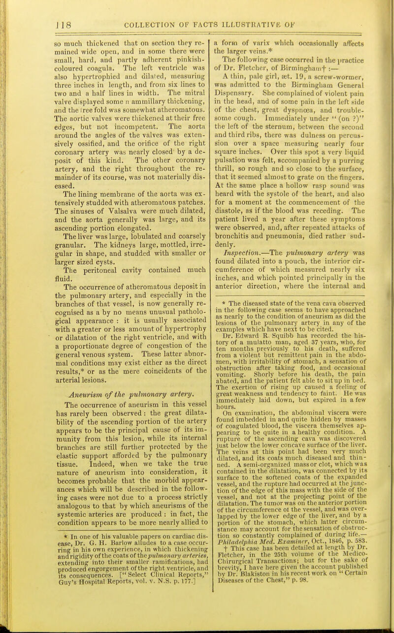 JI8 so much thickened that on section they re- mained wide open, and in some there were small, hard, and partly adherent pinkish- coloured coagula. The left ventricle was also hypertrophied and dilated, measuring three inches in length, and from six lines to two and a half lines in width. The mitral valve displayed some n ammillary thickening, and the Iree fold was somewhat atheromatous. The aortic valves were thickened at their free edges, but not incompetent. The aorta around the angles of the valves was exten- sively ossified, and the orifice of the right coronary artery was nearly closed by a de- posit of this kind. The other coronary artery, and the right throughout the re- mainder of its course, was not materially dis- eased. The lining membrane of the aorta was ex- tensively studded with atheromatous patches. The sinuses of Valsalva were much dilated, and the aorta generally was large, and its ascending portion elongated. The liver was large, lobulatedand coarsely granular. The kidneys large, mottled, irre- gular in shape, and studded with smaller or larger sized cysts. The peritoneal cavity contained much fluid. The occurrence of atheromatous deposit in the pulmonary artery, and especially in the branches of that vessel, is now generally re- cognised as a by no means unusual patholo- gical appearance : it is usually associated with a greater or less amount of hypertrophy or dilatation of the right ventricle, and with a proportionate degree of congestion of the general venous system. These latter abnor- mal conditions may exist either as the direct results,* or as the mere coincidents of the arterial lesions. Aneurism of the pulmonary artery. The occurrence of aneurism in this vessel has rarely been observed : the great dilata- bility of the ascending portion of the artery appears to be the principal cause of its im- munity from this lesion, while its internal branches are still further protected by the elastic support afforded by the pulmonary tissue. Indeed, when we take the true nature of aneurism into consideration, it becomes probable that the morbid appear- ances which will be described in the follow- ing cases were not due to a process strictly analogous to that by which aneurisms of the systemic arteries are produced : in fact, the condition appears to be more nearly allied to * In one of his valuable papers on cardiac dis- ease, Dr. G. H. Barlow alludes to a case occur- ring in his own experience, in which thickening' andrigidity of the coats of the pulmonary arteries, extending into their smaller ramifications, had produced engorgement of the right ventricle, and its consequences. [Select Clinical Reports, Guy's Hospital Reports, vol. v. N.S. p. 177.] a form of varix which occasionally affects the larger veins.* The following case occurred in the practice of Dr. Fletcher, of Birminghaiiif :— A thin, pale girl, net. 19, a screw-wormer, was admitted to the Birmingham General Dispensary. She complained of violent pain in the head, and of some pain in the left side of the chest, great dyspnoea, and trouble- some cough. Immediately under  (on ?) the left of the sternum, between the second and third ribs, there was dulness on percus- sion over a space measuring nearly four square inches. Over this spot a very liquid pulsation was felt, accompanied by a purring thrill, so rough and so close to the surface, that it seemed almost to grate on the fingers. At the same place a hollow rasp sound was heard with the systole of the heart, and also for a moment at the commencement of the diastole, as if the blood was receding. The patient lived a year after these symptoms were observed, and, after repeated attacks of bronchitis and pneumonia, died rather sud- denly. Inspection.—The pulmonary artery was found dilated into a pouch, the interior cir- cumference of which measured nearly six inches, and which pointed principally in the anterior direction, where the internal and * Tlie diseased state of the vena cava observed in the following case seems to have approached as nearly to the condition of aneurism as did the lesions of the pulmonary artery in any of the examples which have next to be cited. Dr. Edward R. Squibb has recorded the his- tory of a mulatto man, aged 37 years, who, for ten months previously to his death, suffered from a violent but remittent pain in the abdo- men, with irritahiUty of stomach, a sensation of obstruction after taking food, and occasional vomiting. Shorly before his death, the pain abated, and the patient felt able to sit up in bed. The exertion of rising up caused a feeling of great weakness and tendency to faint. He was immediately laid down, but expired in a few hours. On examination, the abdominal ^nscera were found imbedded in and quite hidden by masses of coagulated blood, the viscera themselves ap- pearing to be quite in a healthy condition. A rupture of the ascending cava was discovered just below the lower concave surface of the liver. The veins at this point had been very much dilated, and its coats much diseased and thin- ned. A semi-organized mass or clot, which was contained in the dilatation, was connected by its surface to the softened coats of the expanded vessel, and the rupture had occurred at the junc- tion of the edge of this mass with the side of the vessel, and not at the projecting point of the dilatation. Tlie tumor was on the anterior portion of the circumference ol the vessel, and was over- lapped by the lower edge of the liver, and by a portion of the stomach, which latter circum- stance may account for the sensation of obstruc- tion so constantly complained of during life.— Philadelphia Med. Examiner, Oct., 1846, p. 583. t This case has been detailed at length by Dr. Fletcher, in tlie 25th volume of the Medico- Chirurgical Transactions; but for the sake of brevity, I have here given the account published by Dr. Blakiston in his recent work on  Certain Diseases of the Chest, p. 98.