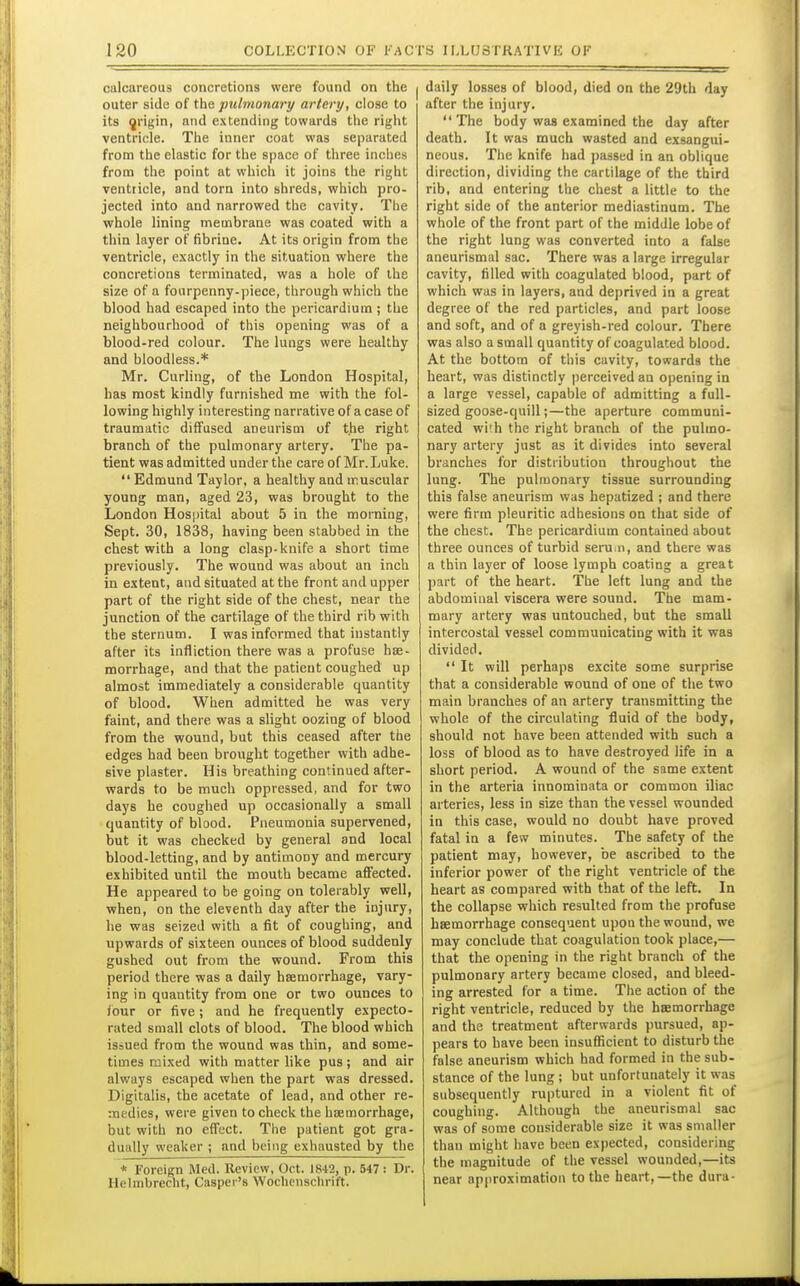 calcareous concretions were found on the outer side of the pulmonary artery, close to its ^rigin, and extending towards the right ventricle. The inner coat was separated from the elastic for the space of three inches from the point at which it joins the right ventricle, and torn into shreds, which pro- jected into and narrowed the cavity. The whole lining membrane was coated with a thin layer of fibrine. At its origin from the ventricle, exactly in the situation where the concretions terminated, was a hole of the size of a fourpenny-piece, through which the blood had escaped into the pericardium ; the neighbourhood of this opening was of a blood-red colour. The lungs were healthy and bloodless.* Mr. Curling, of the London Hospital, has most kindly furnished me with the fol- lowing highly interesting narrative of a case of traumatic diffused aneurism of the right branch of the pulmonary artery. The pa- tient was admitted under the care of Mr. Luke. Edmund Taylor, a healthy and muscular young man, aged 23, was brought to the London Hospital about 5 in the morning, Sept. 30, 1838, having been stabbed in the chest with a long clasp-knife a short time previously. The wound was about an inch in extent, and situated at the front and upper part of the right side of the chest, near the junction of the cartilage of the third rib with the sternum. I was informed that instantly after its infliction there was a profuse hse- morrhage, and that the patient coughed up almost immediately a considerable quantity of blood. When admitted he was very faint, and there was a slight oozing of blood from the wound, but this ceased after the edges had been brought together with adhe- sive plaster. His breathing continued after- wards to be much oppressed, and for two days he coughed up occasionally a small quantity of blood. Pneumonia supervened, but it was checked by general and local blood-letting, and by antimony and mercury exhibited until the mouth became affected. He appeared to be going on tolerably well, when, on the eleventh day after the injury, he was seized with a fit of coughing, and upwards of sixteen ounces of blood suddenly gushed out from the wound. From this period there was a daily hsemorrhage, vary- ing in quantity from one or two ounces to four or five; and he frequently expecto- rated small clots of blood. The blood which issued from the wound was thin, and some- times mixed with matter hke pus; and air always escaped when the part was dressed. Digitalis, the acetate of lead, and other re- medies, were given to check the hfemorrhage, but with no effect. The patient got gra- dually weaker ; and being exhausted by the * Foreign Med. Review, Oct. 1842, p. 547: Dr. Helmbrecht, Casper's Wochcuschrift. daily losses of blood, died on the 29th day after the injury. The body was examined the day after death. It was much wasted and exsangui- neous. The knife had passed in an oblique direction, dividing the cartilage of the third rib, and entering the chest a little to the right side of the anterior mediastinum. The whole of the front part of the middle lobe of the right lung was converted into a false aneurismal sac. There was a large irregular cavity, filled with coagulated blood, part of which was in layers, and deprived in a great degree of the red particles, and part loose and soft, and of a greyish-red colour. There was also a small quantity of coagulated blood. At the bottom of this cavity, towards the heart, was distinctly perceived an opening in a large vessel, capable of admitting a full- sized goose-quill;—the aperture communi- cated with the right branch of the pulmo- nary artery just as it divides into several branches for distribution throughout the lung. The pulmonary tissue surrounding this false aneurism was hepatized ; and there were firm pleuritic adhesions on that side of the chest. The pericardium contained about three ounces of turbid serum, and there was a thin layer of loose lymph coating a great part of the heart. The left lung and the abdominal viscera were sound. The mam- mary artery was untouched, but the small intercostal vessel communicating with it was divided.  It will perhaps excite some surprise that a considerable wound of one of the two main branches of an artery transmitting the whole of the circulating fluid of the body, should not have been attended with such a loss of blood as to have destroyed life in a short period. A wound of the same extent in the arteria innominata or common iliac arteries, less in size than the vessel wounded in this case, would no doubt have proved fatal in a few minutes. The safety of the patient may, however, be ascribed to the inferior power of the right ventricle of the heart as compared with that of the left. In the collapse which resulted from the profuse hsemorrhage consequent upon the wound, we may conclude that coagulation took place,— that the opening in the right branch of the pulmonary artery became closed, and bleed- ing arrested for a time. The action of the right ventricle, reduced by the hjemorrhage and the treatment afterwards pursued, ap- pears to have been insuflicient to disturb the false aneurism which had formed in the sub- stance of the lung ; but unfortunately it was subsequently ruptured in a violent fit of coughing. Although the aneurismal sac was of some considerable size it was smaller than might have been expected, considering the magnitude of the vessel wounded,—its near approximation to the heart,—the dura-