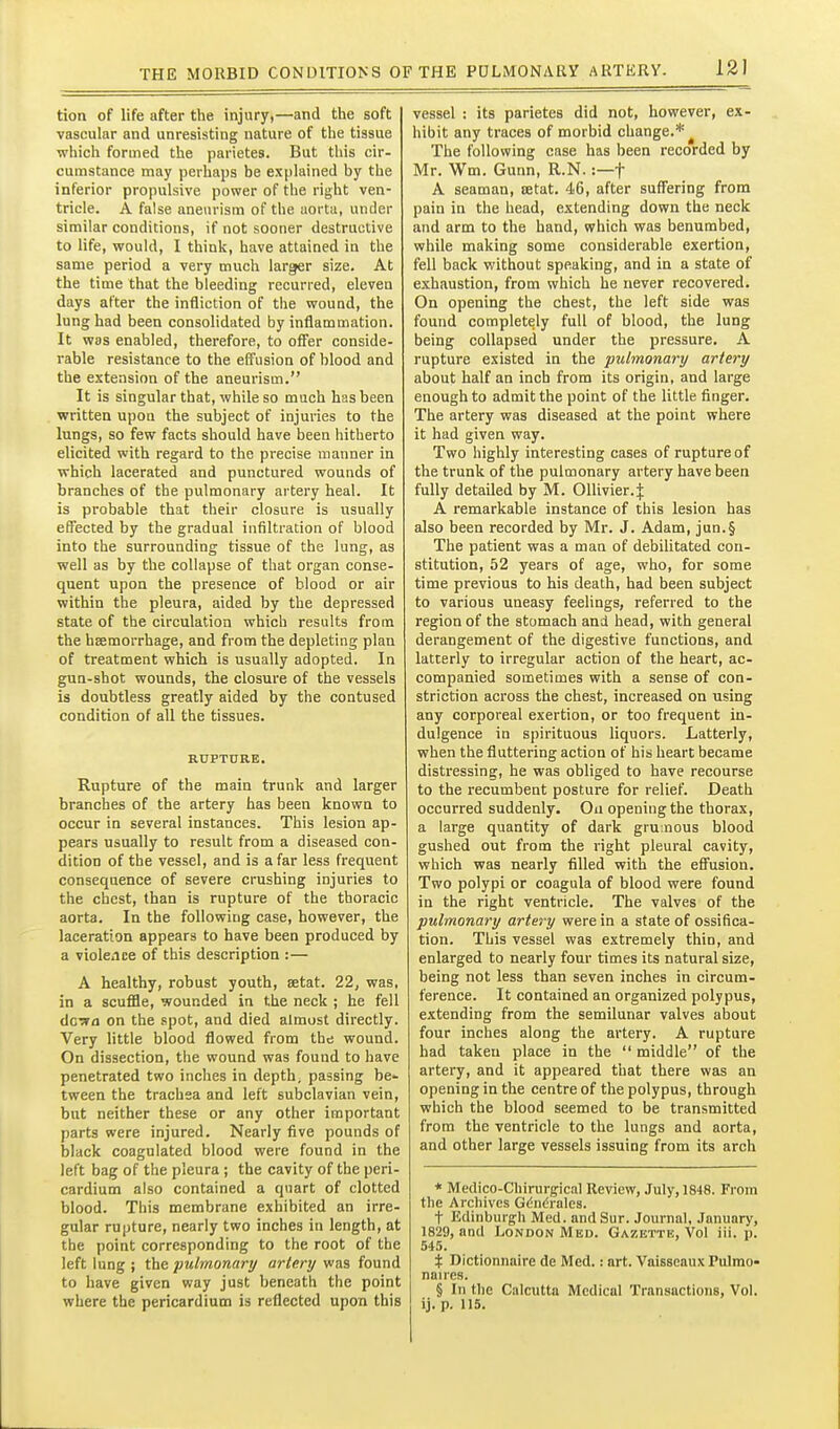 tion of life after the injury,—and the soft vascular and unresisting nature of the tissue which formed the parietes. But this cir- cumstance may perhaps be explained by the inferior propulsive power of the right ven- tricle. A false aneurism of the aorta, under similar conditions, if not sooner destructive to life, would, I think, have attained in the same period a very much larger size. At the time that the bleeding recurred, eleven days after the infliction of the wound, the lung had been consolidated by inflammation. It was enabled, therefore, to offer conside- rable resistance to the effusion of blood and the extension of the aneurism. It is singular that, while so much has been written upon the subject of injuries to the lungs, so few facts should have been hitherto elicited with regard to the precise manner in which lacerated and punctured wounds of branches of the pulmonary artery heal. It is probable that their closure is usually effected by the gradual infiltration of blood into the surrounding tissue of the lung, as well as by the collapse of that organ conse- quent upon the presence of blood or air within the pleura, aided by the depressed state of the circulation which results from the hsemorrhage, and from the depleting plan of treatment which is usually adopted. In gun-shot wounds, the closure of the vessels is doubtless greatly aided by the contused condition of all the tissues. RUPTURE. Rupture of the main trunk and larger branches of the artery has been known to occur in several instances. This lesion ap- pears usually to result from a diseased con- dition of the vessel, and is afar less frequent consequence of severe crushing injuries to the chest, than is rupture of the thoracic aorta. In the following case, however, the laceration appears to have been produced by a violence of this description :— A healthy, robust youth, setat. 22, was, in a scuffle, wounded in the neck ; he fell dcTTfl on the spot, and died almost directly. Very little blood flowed from the wound. On dissection, the wound was found to have penetrated two inches in depth, passing be- tween the trachea and left subclavian vein, but neither these or any other important parts were injured. Nearly five pounds of black coagulated blood were found in the left bag of the pleura ; the cavity of the peri- cardium also contained a quart of clotted blood. This membrane exhibited an irre- gular rupture, nearly two inches in length, at the point corresponding to the root of the left lung ; the pulmonary artery was found to have given way just beneath the point vessel : its parietes did not, however, ex- hibit any traces of morbid change.*^ The following case has been recorded by Mr. Wm. Gunn, R.N.:—f A seaman, setat. 46, after suffering from pain in the head, extending down the neck and arm to the hand, which was benumbed, while making some considerable exertion, fell back without speaking, and in a state of exhaustion, from which he never recovered. On opening the chest, the left side was found completely full of blood, the lung being collapsed under the pressure. A rupture existed in the pulmonary artery about half an inch from its origin, and large enough to admit the point of the little finger. The artery was diseased at the point where it had given way. Two highly interesting cases of rupture of the trunk of the pulmonary artery have been fully detailed by M. Ollivier.J A remarkable instance of this lesion has also been recorded by Mr. J. Adam, jun.§ The patient was a man of debilitated con- stitution, 52 years of age, who, for some time previous to his death, had been subject to various uneasy feelings, referred to the region of the stomach and head, with general derangement of the digestive functions, and latterly to irregular action of the heart, ac- companied sometimes with a sense of con- striction across the chest, increased on using any corporeal exertion, or too frequent in- dulgence in spirituous liquors. Latterly, when the fluttering action of his heart became distressing, he was obliged to have recourse to the recumbent posture for relief. Death occurred suddenly. Oa opening the thorax, a large quantity of dark gru nous blood gushed out from the right pleural cavity, which was nearly filled with the effusion. Two polypi or coagula of blood were found in the right ventricle. The valves of the pulmonary artery were in a state of ossifica- tion. This vessel was extremely thin, and enlarged to nearly four times its natural size, being not less than seven inches in circum- ference. It contained an organized polypus, extending from the semilunar valves about four inches along the artery. A rupture had taken place in the  middle of the artery, and it appeared that there was an opening in the centre of the polypus, through which the blood seemed to be transmitted from the ventricle to the lungs and aorta, and other large vessels issuing from its arch * Medico-Chirurgical Review, July, 1848. From the Archives Gc^ndrales. t Edinburgh Med. andSur. Journal, January, 1829, and London Med. Gazette, Vol iii. p. 545. % Dictionnaire de Med.: art. Vaisscaux Pulrao- naires. § In the Calcutta Medical Transactions, Vol.