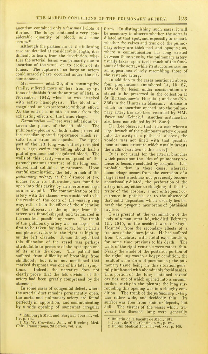 aneurism contained only a few small clots of fibrine. The lungs contained a very con- siderable quantity of blood, and some serum.* Although the particulars of the following case are detailed at considerable length, it is difiScult to learn, from the description, whe- ther the arterial lesion was primarily due to aneurism of the vessel or to erosion of its tunics. The rupture of so large an artery could scarcely have occurred under the cir- cumstances. Mr. , setat. 36, of a consumptive family, suffered more or less fiom symp- toms of phthisis from the autumn of 1841 to November, 1842, when he was attacked with active haemoptysis. The bkod was coagulated, and expectorated without effort. At the end of a month he sank from the exhausting effects of the haemorrhage. Examination.—There were adhesions be- tween the pleura of the left side. The pulmonary pleurae of both sides presented the peculiar spotted appearance which re- sults from strumous deposit. The upper part of the left lung was entirely occupied by a large cavity containing about half a pint of grumous and coagulated blood. The walls of this cavity were composed of the parenchymatous structure of the lung, con- densed and solidified by pressure. Upon careful examination, the left branch of the pulmonary artery, at the distance of two inches from its bifurcation, was found to open into this cavity by an ajierture as large as a crow-quill. The communication of the artery with the abscess was considered to be the result of the coats of the vessel giving way, rather than the effect of the ulceration of the abscess, as the opening from the artery was funnel-shaped, and terminated in the smallest possible aperture. The trunk of the pulmonary artery was so large as at first to be taken for the aorta, for it had a complete curvature to the right as high up as the left clavicle. It was thought that this dilatation of the vessel was perhaps attributable to pressure of the cyst upon one of its main divisions. The patient had suffered from difficulty of breathing from childhood; but it is not mentioned that marked dyspnoea was one of his later symp- toms. Indeed, the narrative does not clearly prove that the left division of the artery had been greatly compressed by the abscess.t In some cases of congenital defect, where the arterial duct remains permanently open, the aorta and pulmonary artery are found perfectly in apposition, and communicating by a wide opening of somewhat irregular * Edinburgh Med. and Surgical Journal, vol. liv. p. 114. t Mr. W. Crowfoot, Jun., of Beccles; Med. Chir. Transactions, 2a Series, vol. viii. form. In distinguishing such cases, it will be necessary to observe whether the aorta is dilated at that spot, and especially to remark whether the valves and trunk of the pulmo- nary artery are thickened and opaque; as, where a communication has long existed between these vessels, the pulmonary artery usually takes upon itself much of the func- tions of the aorta, while its structures assume an appearance closely resembling those of the systemic artery. In addition to the cases mentioned above, four preparations (numbered 14, 15, 87, 102) of the lesion under consideration are stated to be preserved in the collection at St. Bcrtholomew's Hospital; and one (No. 366) in the Hunterian Museum. A case in which an aneurism opened into the pulmo- nary artery has also been recorded by MM. Payen and Zeinck.* Another instance has also been contributed by M. Sue.f Dr. Lee observed that, in a case where a large branch of the pulmonary artery opened into the cavity of a phthisical abscess, the vomica was not lined with that peculiar membranous structure which usually invests the walls of cavities of this class. J It is not usual for the arterial branches which pass upon the sides of pulmonary vo- micae to become occluded by coagula. It is probable that in these cases, wherever haemorrhage occurs from the corrosion of a large vessel which has not previously become aneurismally dilated, the perforation of the artery is due, either to sloughing of the in- terior of the abscess, a not unfrequent oc- currence in phthisis, or to the absence of that solid deposition which usually lies be- neath the pyogenic membrane of phthisical cavities. I was present at the examination of the body of a man, aetat. 58, who died, February 4th, 1845, in the accident ward of Guy's Hospital, from the secondary effects of a fracture of the elbow-joint. He had suffered from bronchitis, with foetid expectoration, for some time previous to his death. The walls of the right ventricle were rather thin. Nearly the whole of the posterior portion of the right lung was in a boggy condition, the result of a low form of pneumonia ; the pul- monary tissue being in this situation gene- rally infiltrated with abominably foetid sanies. This portion of the lung contained several cavities, one of which opened into a circum- scribed cavity in the pleura; the lung sur- rounding this opening was in a sloughy con- dition. The trunk of the pulmonary artery was rather wide, and decidedly thin. Its surface was free from stain or deposit, but dull. The tissues of the vessel which tra- versed the diseased lung were generally * Bulletin de la Facultd de Mdd., 1819. t Journ. de Mi!d. Contin. t. 24, p. 124. % Dublin Medical Journal, vol, xxv, p. ICS,