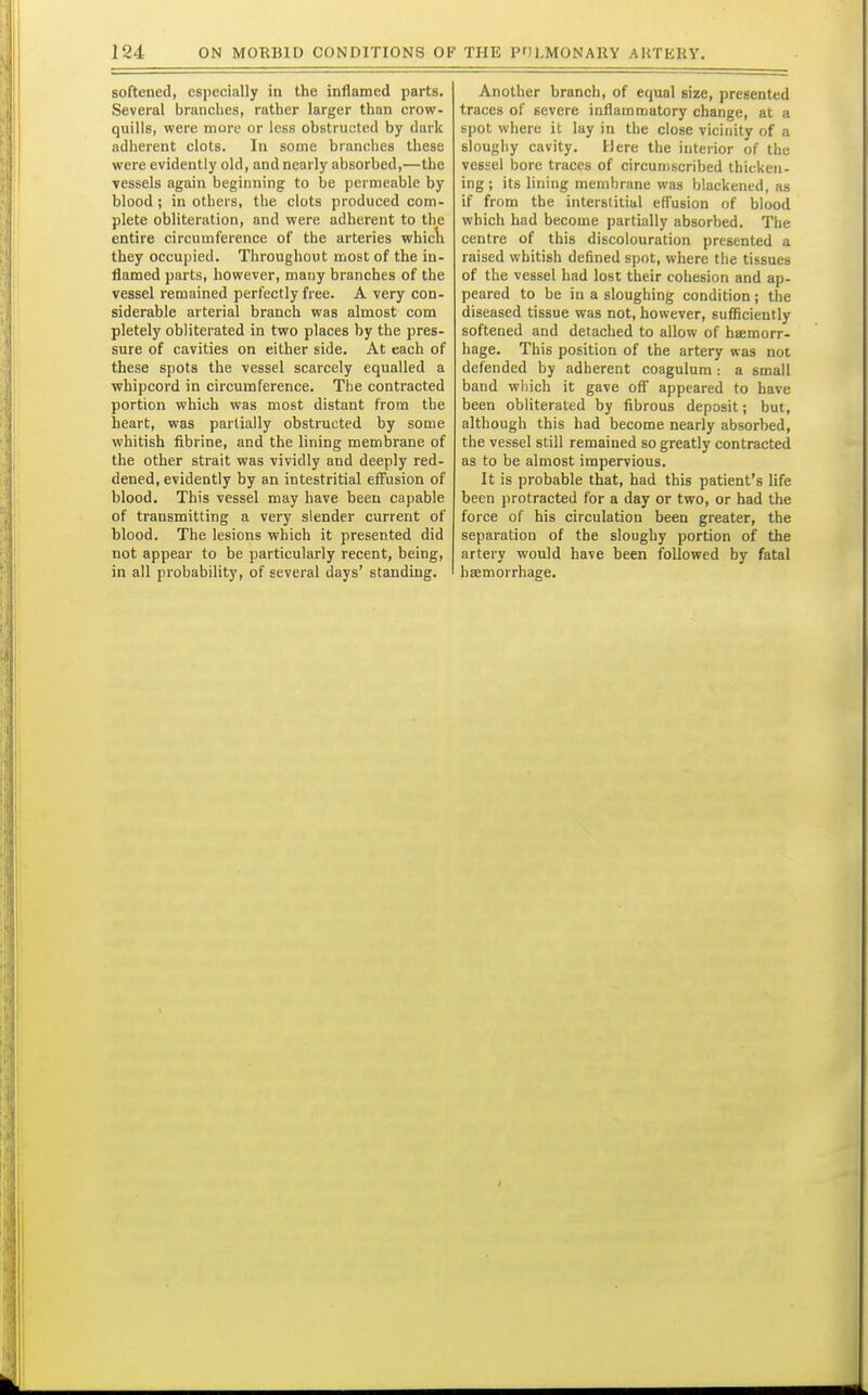 softened, especially in the inflamed parts. Several branches, rather larger than crow- quills, were more or less obstruc-ted by diirk adherent clots. In some branches these were evidently old, and nearly absorbed,—the vessels again beginning to be permeable by blood ; in others, the clots produced com- plete obliteration, and were adherent to the entire circumference of the arteries whic\i they occupied. Throughout most of the in- flamed parts, however, many branches of the vessel remained perfectly free. A very con- siderable arterial branch was almost com pletely obliterated in two places by the pres- sure of cavities on either side. At each of these spots the vessel scarcely equalled a whipcord in circumference. The contracted portion which was most distant from the heart, was partially obstructed by some whitish fibrine, and the lining membrane of the other strait was vividly and deeply red- dened, evidently by an intestritial effusion of blood. This vessel may have been capable of transmitting a very slender current of blood. The lesions which it presented did not appear to be particularly recent, being, in all probability, of several days' standing. Another branch, of equal size, presented traces of severe inflammatory change, at a spot where it lay in the close vicinity of a sloughy cavity. Here the interior of the vessel bore traces of circumscribed thicken- ing ; its lining membrane was blackened, as if from the interstitial effusion of blood which had become partially absorbed. The centre of this discolouration presented a raised whitish defined spot, where the tissues of the vessel had lost their cohesion and ap- peared to be in a sloughing condition; the diseased tissue was not, however, sufficiently softened and detached to allow of haemorr- hage. This position of the artery was not defended by adherent coagulum : a small band which it gave off appeared to have been obliterated by fibrous deposit; but, although this had become nearly absorbed, the vessel still remained so greatly contracted as to be almost impervious. It is probable that, had this patient's life been protracted for a day or two, or had the force of his circulation been greater, the separation of the sloughy portion of the artery would have been followed by fatal hsemorrhage.