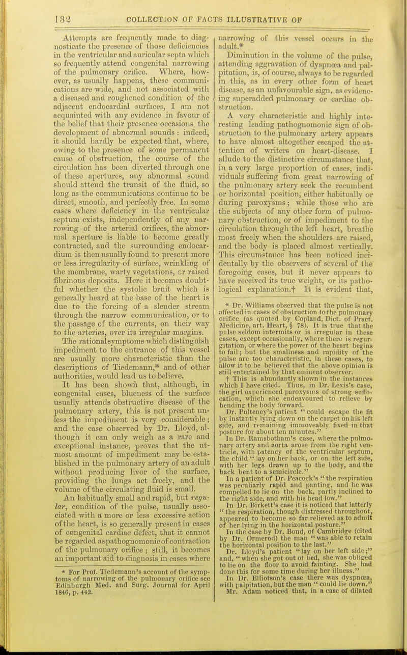 182 Attempts are frcijuoiitly made to diag- nosticate the presence of tiioae deficiencies in tlio ventricular and auricular septa wliidi so frequently attend congenital narrowing of the pulmonary orifice. Where, how- ever, as usually happens, these communi- cations are wide, and not associated with a diseased and roughened condition of the adjacent endocardial surfaces, I am not acquainted with any evidence in favom* of the belief that their presence occasions the development of abnormal sounds : indeed, it should hardly be expected that, where, owing to the presence of some permanent cause of obstruction, the course of the circulation has been diverted through one of these apertiu'es, any abnormal sound should attend the transit of the fluid, so long as the communications continue to be direct, smooth, and perfectly free. In some cases where deficiency in the ventricular BcjDtum exists, independently of any nar- rowing of the arterial orifices, the abnor- mal ajoertiu'e is liable to become greatly contracted, and the sui-rounding endocar- dium is then usually found to present more or less irregnlarity of surface, wrinkling of the membrane, warty vegetations, or raised fibrinous deposits. Here it becomes doubt- ful whether the systoUc bruit which is generally heard at the base of the heart is due to the forcing of a slender stream through the narrow communication, or to the passflge of the currents, on tlieii way to the arteries, over its irregular margins. The rational symptoms which distinguish impediment to the entrance of tliis vessel ai-e usually more characteristic than the descriptions of Tiedemann,* and of other authorities, would lead us to believe. It has been shown that, although, in congenital cases, blueness of tlie surface usually attends obstructive disease of the pulmonary artery, this is not present mi- less the impedunent is very considerable; and the case observed by Dr. Lloyd, al- though it can only weigh as a rare and exceptional instance, proves that the ut- most amomit of impediment may be esta- blished in the pulmonary artery of an adult without jDroducing Uvor of the surface, providing the lungs act fi-eely, and the volume of the circulating fluid is small. An habitually small and rapid, but regu- lar, condition of the pidse, usually asso- ciated with a more or less excessive action of the heart, is so generally present in cases of congenital cardiac defect, that it cannot be regarded aspatbognomonicof contraction of the pulmonary orifice ; still, it becomes an important aid to diagnosis in cases where * For Prof. Tiedemann's account of the symp- toms of narrowing of the pulmonary orilice see Edinburgh Med. and Surg. Journal for April 1846, p. 442. narrowing of this vessel occurs in the adult.* Diminution in tlic volume of tlie pulse, attcndi7ig aggravation of dyspnoea and pal- pitation, is, of course, always to be regarded in this, as in cveiy other fonn of heart disease, as an unfavourable sign, as evidenc- ing superadded pulmonary or cardiac ob- struction. A very characteristic and highly inte- resting leading pathognomonic sign of ob- struction to the pulmonary artery appears to have almost altogether escaped the at- tention of writers on heart-disease. I allude to the distinctive circumstance that, in a very large proportion of cases, indi- viduals suflfering from great narrowing of the pulmonary artery seek the recumbent or horizontal position, either habitually or dm-ing paroxysms; while those who are the subjects of any other form of pulmo- nary obstruction, or of impediment to the circulation through the left heart, breathe most freely when the shoulders are raised, and the body is placed almost vertically. This cii'cumstance has been noticed inci- dentally by the observers of several of tl;e foregoing eases, but it never appears to have received its true weight, or its patho- logical explanation.t It is evident that, * Dr. Williams observed that the pulse is not atfectedin cases of obstruction to the pulmonary orifice (as quoted by Copland, Diet, of Pract. Medicine, art. Heart, § 78). It is true that the pulse seldom intermits or is irregular in these cases, except occasionally, where there is regur- gitation, or where the power of the heart begins to fail; but the smallness and rapidity of the pulse are too characteristic, in these cases, to allow it to be believed thot the above opinion is still entertained by that eminent observer. t This is abundantly shown in the instances which I have cited. Thus, in Ur. Lexis's case, the girl experienced paroxysms of strong suffo- cation, which she endeavoured to relieve by bendine the body lonvard. Dr. Pulteney's patient  could escape the fit by instantly lying down on the carpet on his left side, and remaining immoveably fixed in that posture for about ten minutes. In Dr. llamsbotham's case, where the pulmo- nary artery and aorta arose from the right ven- tricle, with patency of the ventricular septum, the child  lay on her back, or on the left side, with her legs drawn up to the body, and the back bent to a semicircle. In a patient of Dr. Peacock's  the respiration was peculiarly rapid and panting, and he was compelled to lie ou the back, partly inclined to the right side, and with his head low. In Dr. Birkett's case it is noticed that latterly  the respiration, though distressed throughout, appeared to become so far relieved as to admit of her lying in the horizontal posture. In the case bv Dr. Bond, of Cambridge (cited by Dr. Ormerod) the man  was able to retain the horizontal position to the last. Dr. Lloyd's patient lay on her left side; and,  when she got out of bed, she was obliged to lie on the floor to avoid fainting. She had done this for some time during her illness. In Dr. Elliotson's case there was dyspnoea, with palpitation, but the man  could lie down. Mr. Adam noticed that, in a case of dilated
