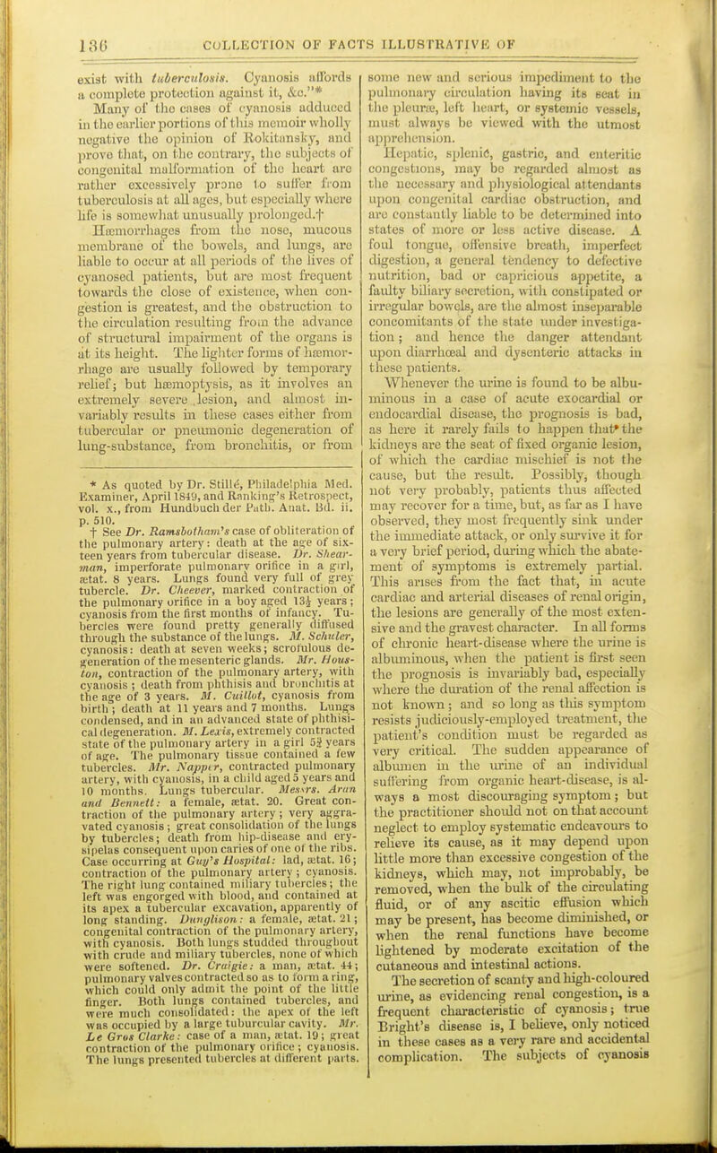 exist with tuberculosis. Cyanosis affords a complete protection against it, &c.* Many oi' tlio ciises of cyanosis adduced in the earlier portions of tliia memoir wholly negative the opinion of Rokitansky, and prove tliat, on the contrary, tlic subjects of congenital malformation of the heart arc rather excessively prone to suffer from tuberculosis at all ages, but especially where hfe is somewhat unusually prolonged.f Hccmorrhages from tlie nose, mucous membrane of the bowels, and lungs, are liable to occur at all periods of the lives of cyanosed patients, but are most frequent towards tlie close of existence, when con- gestion is greatest, and tlie obstruction to the circulation resulting from the advance of structural impairment of the organs is at its height. The lighter forms of htemor- rliage are usually followed by temporary rehef; but hcemoptysis, as it involves an extremely severe .lesion, and almost in- variably resvdts m these cases either from tubercular or pneumonic degeneration of lung-substance, from bronchitis, or from * As quoted by Dr. Stille, Philadelphia Med. Examiner, April 1849, and Ranking-'s Retrospect, vol. X., from Hundbuch der Putb. Aiiat. Ud. ii. p. 510. t See Dr. Ramsbolham's case of obliteration of the pulmonary artery: death at the as;e of six- teen years from tubercular disease. Dr. Shear- man, imperforate pulmonary orifice in a girl, a;tat. 8 years. Lungs found very full of grey tubercle. Dr. C/ieever, marked contraction of the pulmonary orifice in a boy aged 134 years; cyanosis from the first months of infancy. Tu- bercles were found pretty generally diffused through the substance of the lungs. M. Schuler, cyanosis: death at seven weeks; scrofulous de- generation of the mesenteric glands. Mr. Hous- ton, contraction of the pulmonary artery, with cyanosis ; death from phthisis and bronchitis at the age of 3 vears. M. CuilM, cyanosis from birth ; death at 11 years and 7 months. Lungs condensed, and in an advanced state of phthisi- cal degeneration. M. Lexis, extremely contracted state of the pulmonary artery in a girl 5g years of age. The pulmonary tissue contained a few tubercles. Mr. Nappir, contracted pulmonary artery, with cyanosis, in a child aged 5 years and 10 months. Lungs tubercular. Messrs. Aran and Bennett: a female, ffitat. 20. Great con- traction of the pulmonary artery ; very aggra- vated cyanosis; great consolidation of the lungs by tubercles; death from hip-disease and ery- sipelas consequent upon caries of one of the ribs. Case occurring at Guy's Hospital: lad, a;tat. 16; contraction of the pulmonary artery ; cyanosis. The right lung contained miliary tubercles; the left was engorged with blood, and contained at its apex a tubercular excavation, apparently of long standing. Dunglison: a female, ajtat. 21; congenital contraction of the pulmonary artery, with cyanosis. Both lungs studded throughout with crude and miliary tubercles, none of which were softened. Dr. Craigie: a man, a;tat. 44; pulmonary valves contracted so as to form a ring, which could only admit the point of the little finger. Uoth lun^s contained tubercles, and were much consolidated: the apex of the left was occupied by a large tuburcular cavity. Mr. Le Gros Clarke: case of a man, ittat. 19; great contraction of the pulmonary orifice; cyanosis. The lungs presented tubercles at different parts. some new and serious impediment to the pulmonary circulation having its seat in tlie pleuraj, left heart, or systemic vessela, must always be viewed with the utmost ap]irelicnsion. Hepatic, splenitf, gastric, and enteritic congestions, may be regarded almost as the ueecssury and pliysiological attendants upon congenital cardiac obstruction, and are constantly liable to be determined into states of more or less active disease. A foul tongue, offensive breath, imperfect digestion, a general tendency to defective nutrition, bad or capricious appetite, a faidty bUiary secretion, witli constipated or irregular bowels, are the almost inseparable concomitants of the state under investiga- tion ; and hence the danger attendant upon diarrhoeal and dysenteric attacks in these patients. Whenever the urine is found to be albu- minous in a case of acute csocardial or endocardial disease, the prognosis is bad, as here it rarely fails to hapjoen that* the kidneys are the seat of fixed organic lesion, of which the cardiac mischief is not the cause, but the result. Possibly, though uot very probably, patients tints affected may recover for a time, but, as far as I have observed, they most frequently smk under the immediate attack, or only survive it for a very brief pei-iod, during which the abate- ment of symptoms is extremely partial. This arises from the fact that, m acute cardiac and arterial diseases of renal origin, the lesions are generally of the most exten- sive and the gravest character. In all forms of chronic heart-disease where the urine is albmninous, when the patient is first seen the prognosis is mvariably bad, esjDeciaUy where the dm-ation of the renal affection is not known ; and so long as this symptom resists juchciously-employed treatment, the patient's condition must be regarded as very critical. The sudden appearance of albtuuen in the urine of an individual suffering from organic heart-disease, is al- ways a most discoiu-aging symptom ; but the practitioner should not on that account neglect to employ systematic endeavom's to relieve its cause, as it may depend upon Uttle more than excessive congestion of the kidneys, which may, not improbably, be removed, when the bulk of the ciroulatmg fluid, or of any ascitic effusion which may be present, has become diminished, or when the renal functions have become Lightened by moderate excitation of the cutaneous and intestinal axjtions. The secretion of scanty and high-coloured urine, as evidencing renal congestion, is a frequent characteristic of cyanosis; true Bright's disease is, I believe, only noticed in these cases as a vei^ rare and accidental complication. The subjects of cyanosis