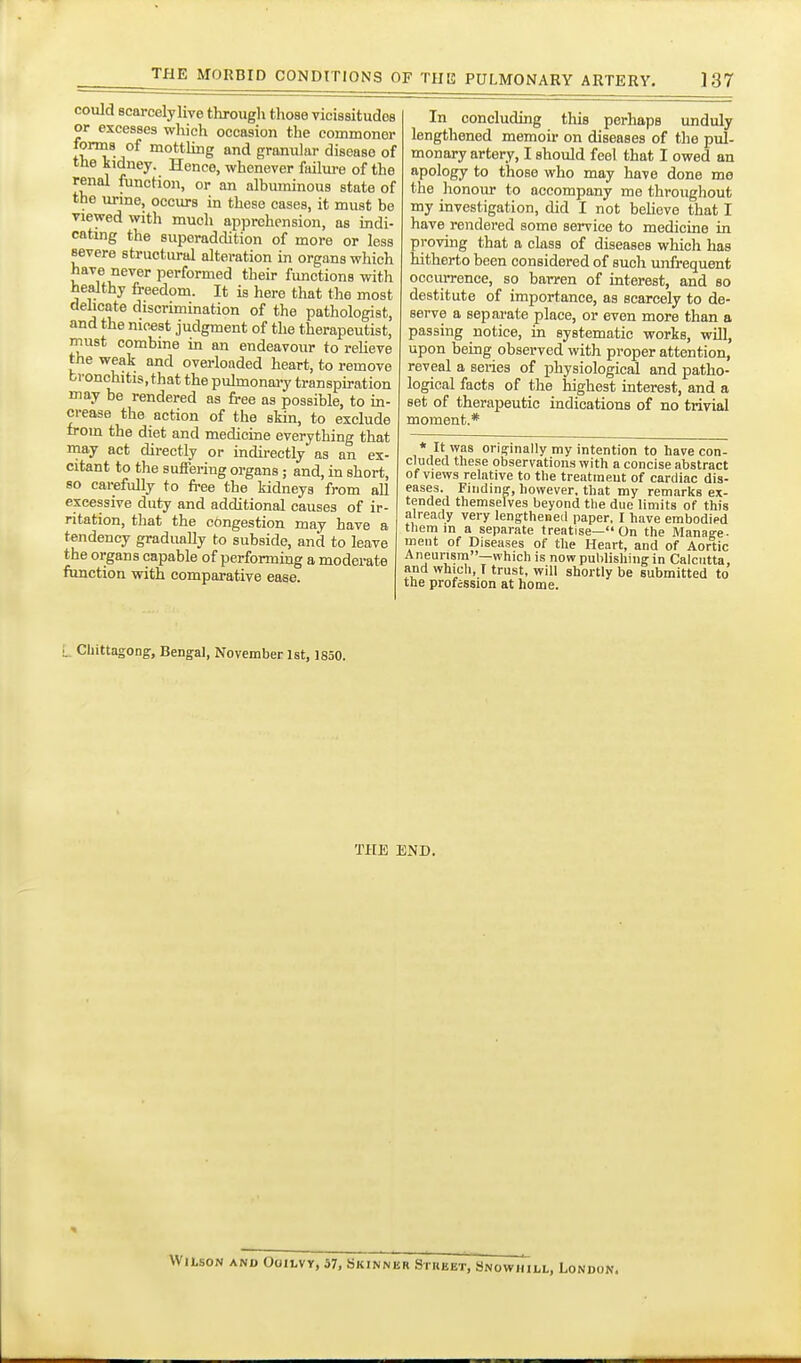 could scarcely live througli those vicissitudes or excesses which occasion the commoner forms of mottling and granular disease of the kidney. Hence, whenever failure of the renal function, or an albuminous state of the urme, occurs in these cases, it must be viewed with much apprehension, as indi- catmg the superaddition of more or less severe structural alteration in organs which have never performed their functions with healthy freedom. It is here that tlie most delicate discrunination of the pathologist, and the nicest judgment of the therapeutist, must combine in an endeavour to relieve the weak and overloaded heart, to remove bi'onchitis.that the puhnonary transpiration may be rendered as free as possible, to in- crease the action of the skin, to exclude from the diet and medicine everything that may act directly or indii-ectly as an ex- citant to the suffering organs; and, in short, so carefrilly to free the kidneys from all excessive duty and additional causes of ir- ritation, that the congestion may have a tendency graduaUy to subside, and to leave the organs capable of performing a moderate function with comparative ease. In concluding this perhaps unduly lengthened memoir on diseases of tlie pul- monary artery, I should feel that I owed an apology to those who may have done me the honour to accompany me throughout my investigation, did I not believe that I have rendered some service to medicine in provuig that a class of diseases which has hitherto been considered of such unfrequent occurrence, so barren of interest, and bo destitute of importance, as scarcely to de- serve a separate place, or even more than a passing notice, in systematic works, will, upon being observed with proper attention, reveal a series of physiological and patho- logical facts of the highest interest, and a set of therapeutic indications of no trivial moment.* * It was orig-inally my intention to have con- cluiled these observations with a concise abstract of views relative to the treatment of cardiac dis- eases. Finding, however, that my remarks ex- tended themselves beyond the due limits of this already very lengthened paper, I have embodied them in a separate treatise— On the Manage- ment of Diseases of the Heart, and of Aortic Aneurism—which is now publishing in Calcutta, and which, I trust, will shortly be submitted to the profession at home. L Chittagong, Bengal, November 1st, 1850. THE END. WitsoN AND OoiLvy, 57, bitiNNBR SmuET, Snowhill, London.
