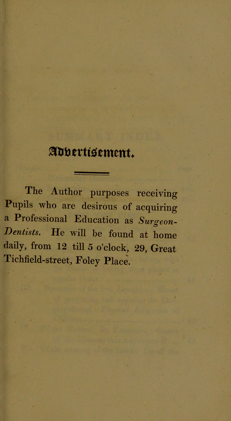 Stfttrtiftment* The Author purposes receiving Pupils who are desirous of acquiring a Professional Education as Surgeon- Dentists. He will he found at home daily, from 12 till 5 o’clock, 29, Great Tichfield-street, Foley Place.