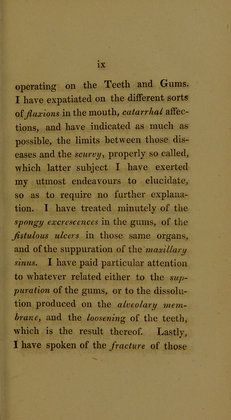 operating on the Teeth and Gums. I have expatiated on the different sorts offluxions in the mouth, catarrhal affec- tions, and have indicated as much as possible, the limits between those dis- eases and the scurvy, properly so called, which latter subject I have exerted my utmost endeavours to elucidate, so as to require no further explana- tion. I have treated minutely of the spongy excrescences in the gums, of the flstulous ulcers in those same organs, and of the suppuration of the maxillary sinus. I have paid particular attention to whatever related either to the sup- puration of the gums, or to the dissolu- tion produced on the alveolary mem- brane, and the loosening of the teeth, which is the result thereof. Lastly, I have spoken of the fracture of those