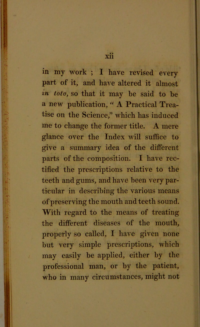 in my work ; I have revised every part of it, and have altered it almost in toto, so that it may be said to he a new publication, “ A Practical Trea- tise on the Science,” which has induced me to change the former title. A mere glance over the Index will suffice to give a summary idea of the different parts of the composition. I have rec- tified the prescriptions relative to the teeth and gums, and have been very par- ticular in describing the various means of preserving the mouth and teeth sound. With regard to the means of treating the different diseases of the mouth, properly so called, I have given none but very simple prescriptions, which may easily he applied, either by the professional man, or by the patient, who in many circumstances, might not