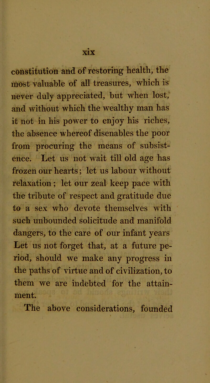 constitution and of restoring health, the most valuable of all treasures, which is never duly appreciated, but when lost, and without which the wealthy man has it not in his power to enjoy his riches, the absence whereof disenables the poor from procuring the means of subsist- ence. Let us not wait till old age has frozen our hearts; let us labour without relaxation; let our zeal keep pace with the tribute of respect and gratitude due to a sex who devote themselves with such unbounded solicitude and manifold dangers, to the care of our infant years Let us not forget that, at a future pe- riod, should we make any progress in the paths of virtue and of civilization, to them we are indebted for the attain- ment. The above considerations, founded