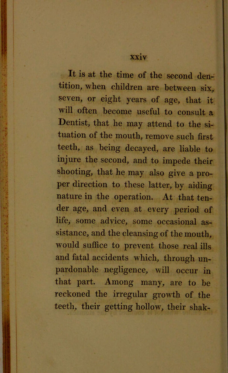 It is at tlie time of the second den- tition, when children are between six, seven, or eight years of age, that it will often become useful to consult a Dentist, that he may attend to the si- tuation of the mouth, remove such first teeth, as being decayed, are liable to injure the second, and to impede their shooting, that he may also give a pro- per direction to these latter, by aiding nature in the operation. At that ten- der age, and even at every period of life, some advice, some occasional as- sistance, and the cleansing of the mouth, would suffice to prevent those real ills and fatal accidents which, through un- pardonable negligence, will occur in that part. Among many, are to be reckoned the irregular growth of the teeth, their getting hollow, their shak-