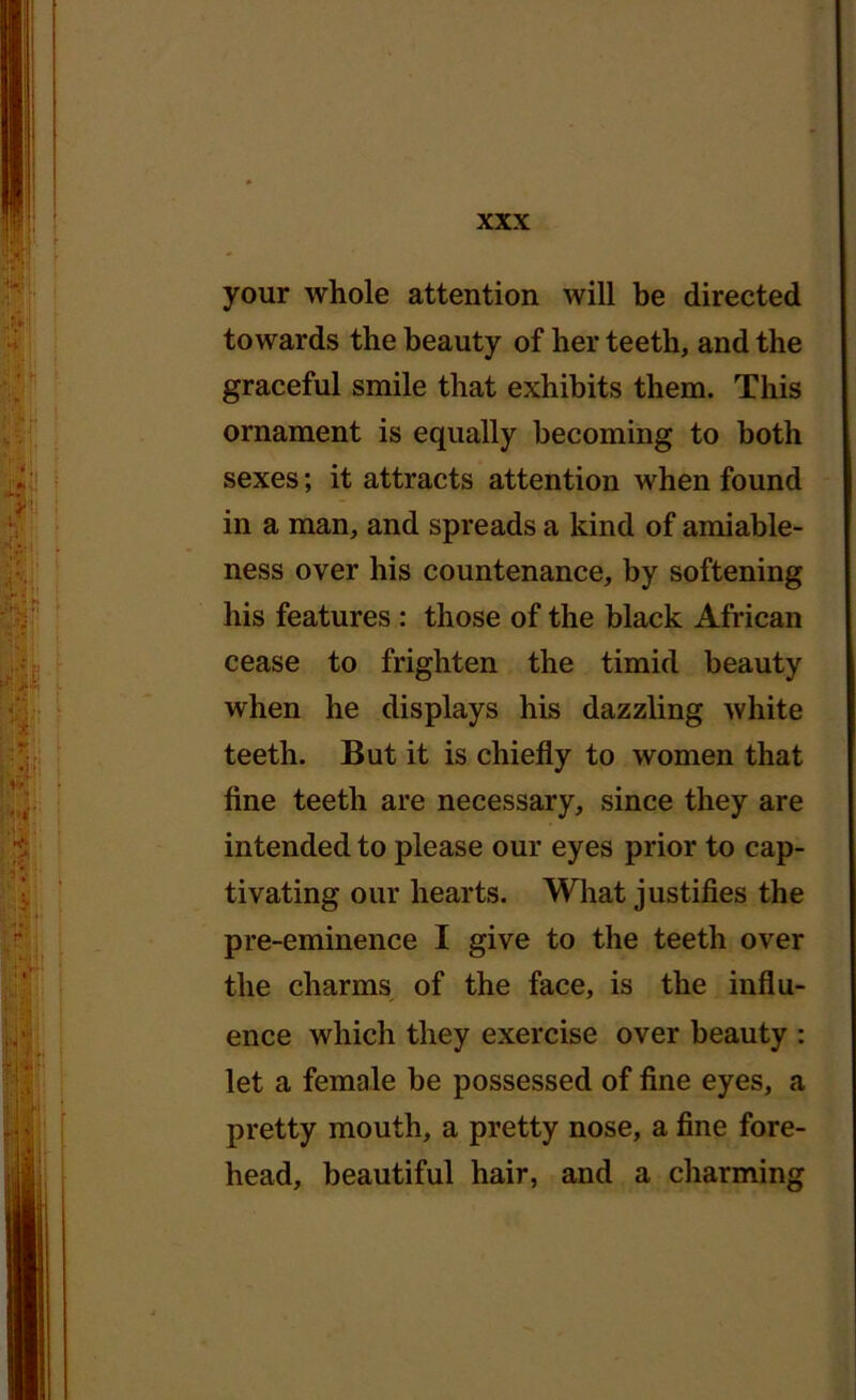 your whole attention will be directed towards the beauty of her teeth, and the graceful smile that exhibits them. This ornament is equally becoming to both sexes; it attracts attention when found in a man, and spreads a kind of amiable- ness over his countenance, by softening his features : those of the black African cease to frighten the timid beauty when he displays his dazzling white teeth. But it is chiefly to women that fine teeth are necessary, since they are intended to please our eyes prior to cap- tivating our hearts. What justifies the pre-eminence I give to the teeth over the charms of the face, is the influ- ence which they exercise over beauty : let a female be possessed of fine eyes, a pretty mouth, a pretty nose, a fine fore- head, beautiful hair, and a charming