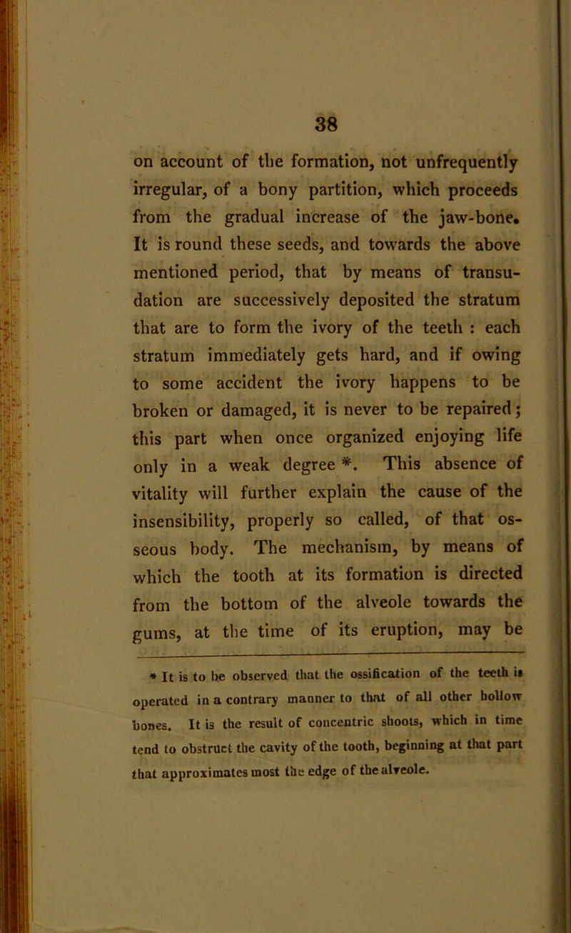 on account of the formation, not unfrequently irregular, of a bony partition, which proceeds from the gradual increase of the jaw-bone. It is round these seeds, and towards the above mentioned period, that by means of transu- dation are successively deposited the stratum that are to form the ivory of the teeth : each stratum immediately gets hard, and if owing to some accident the ivory happens to be broken or damaged, it is never to be repaired; this part when once organized enjoying life only in a weak degree *. This absence of vitality will further explain the cause of the insensibility, properly so called, of that os- seous body. The mechanism, by means of which the tooth at its formation is directed from the bottom of the alveole towards the gums, at the time of its eruption, may be * It is to be observed that the ossification of the teeth ii operated in a contrary manner to that of all other hollow bones. It is the result of concentric shoots, which in time tend to obstruct the cavity of the tooth, beginning at that part that approximates most the edge of the alveole.