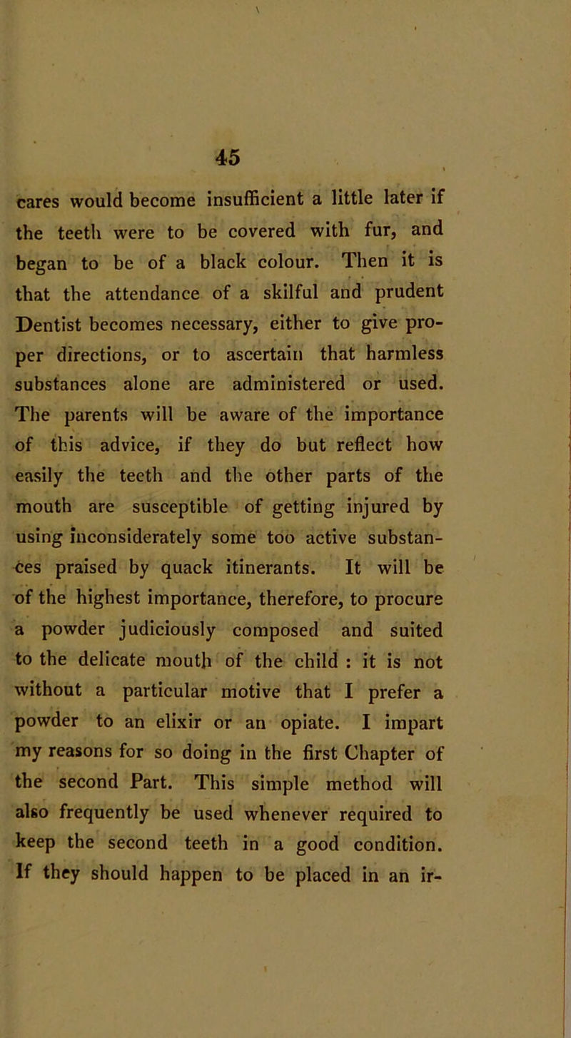 cares would become insufficient a little later if the teeth were to be covered with fur, and began to be of a black colour. Then it is that the attendance of a skilful and prudent Dentist becomes necessary, either to give pro- per directions, or to ascertain that harmless substances alone are administered or used. The parents will be aware of the importance of this advice, if they do but reflect how easily the teeth and the other parts of the mouth are susceptible of getting injured by using inconsiderately some too active substan- ces praised by quack itinerants. It will be of the highest importance, therefore, to procure a powder judiciously composed and suited to the delicate mouth of the child : it is not without a particular motive that I prefer a powder to an elixir or an opiate. I impart my reasons for so doing in the first Chapter of the second Part. This simple method will also frequently be used whenever required to keep the second teeth in a good condition. If they should happen to be placed in an ir-