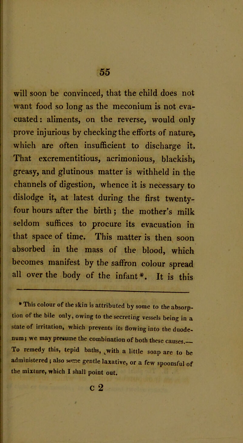 will soon be convinced, that the child does not want food so long as the meconium is not eva- cuated: aliments, on the reverse, would only prove injurious by checking the efforts of nature, which are often insufficient to discharge it. That excrementitious, acrimonious, blackish, greasy, and glutinous matter is withheld in the channels of digestion, whence it is necessary to dislodge it, at latest during the first twenty- four hours after the birth; the mother’s milk seldom suffices to procure its evacuation in that space of time. This matter is then soon absorbed in the mass of the blood, which becomes manifest by the saffron colour spread all over the body of the infant*. It is this » This colour of the skin is attributed by some to the absorp- tion of the bile only, owing to the secreting vessels being in a state of irritation, which prevents its flowing into the duode- num; we may presume the combination of both these causes.-- To remedy this, tepid baths, Lwith a little soap are to be administered ; also some gentle laxative, or a few spoonsful of the mixture, which I shall point out.