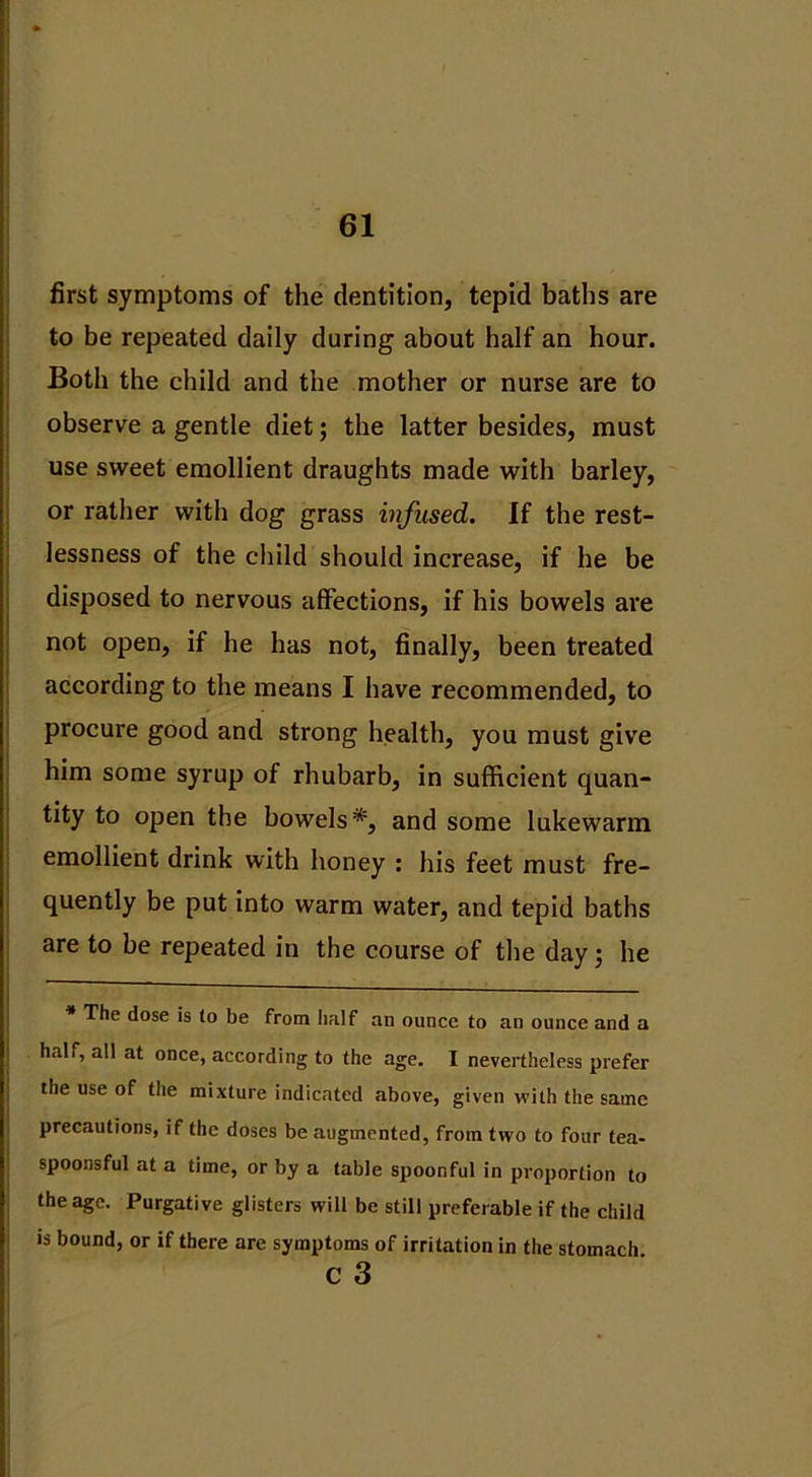 first symptoms of the dentition, tepid baths are to be repeated daily during about half an hour. Both the child and the mother or nurse are to observe a gentle diet; the latter besides, must use sweet emollient draughts made with barley, or rather with dog grass infused. If the rest- lessness of the child should increase, if he be disposed to nervous affections, if his bowels are not open, if he has not, finally, been treated according to the means I have recommended, to procure good and strong health, you must give him some syrup of rhubarb, in sufficient quan- tity to open the bowels*, and some lukewarm emollient drink with honey : his feet must fre- quently be put into warm water, and tepid baths are to be repeated in the course of the day; he * The dose is lo be from half an ounce to an ounce and a half, all at once, according to the age. I nevertheless prefer the use of the mixture indicated above, given with the same precautions, if the doses be augmented, from two to four tea- spoonsful at a time, or by a table spoonful in proportion to the age. Purgative glisters will be still preferable if the child is bound, or if there are symptoms of irritation in the stomach c 3