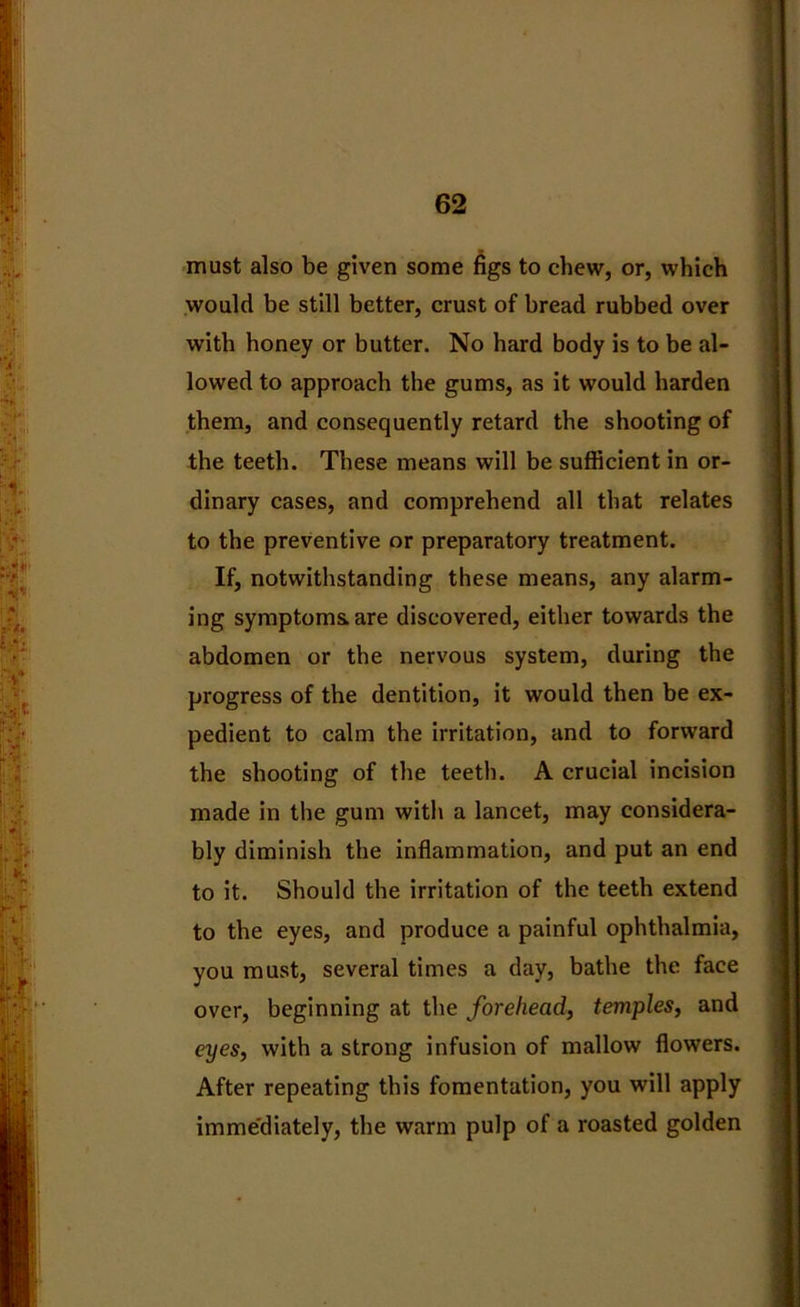 must also be given some figs to chew, or, which would be still better, crust of bread rubbed over with honey or butter. No hard body is to be al- lowed to approach the gums, as it would harden them, and consequently retard the shooting of the teeth. These means will be sufficient in or- dinary cases, and comprehend all that relates to the preventive or preparatory treatment. If, notwithstanding these means, any alarm- ing symptoms, are discovered, either towards the abdomen or the nervous system, during the progress of the dentition, it would then be ex- pedient to calm the irritation, and to forward the shooting of the teeth. A crucial incision made in the gum with a lancet, may considera- bly diminish the inflammation, and put an end to it. Should the irritation of the teeth extend to the eyes, and produce a painful ophthalmia, you must, several times a day, bathe the face over, beginning at the forehead, temples, and eyes, with a strong infusion of mallow flowers. After repeating this fomentation, you will apply imme'diately, the warm pulp of a roasted golden