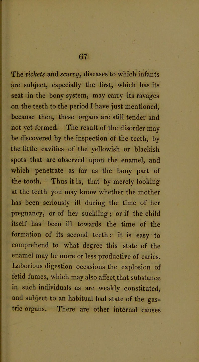 The rickets and scurvy, diseases to which infants are subject, especially the first, which has its seat in the bony system, may carry its ravages on the teeth to the period I have just mentioned, because then, these organs are still tender and not yet formed. The result of the disorder may be discovered by the inspection of the teeth, by the little cavities of the yellowish or blackish spots that are observed upon the enamel, and which penetrate as far as the bony part of the tooth. Thus it is, that by merely looking at the teeth you may know whether the mother has been seriously ill during the time of her pregnancy, or of her suckling; or if the child itself has been ill towards the time of the formation of its second teeth: it is easy to comprehend to what degree this state of the enamel may be more or less productive of caries. Laborious digestion occasions the explosion of fetid fumes, which may also affect that substance in such individuals as are weakly constituted, and subject to an habitual bad state of the gas- tric organs. There are other internal causes