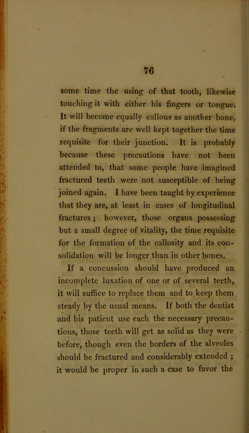 some time the using of that tooth, likewise touching it with either his fingers or tongue. It will become equally callous as another bone, if the fragments are well kept together the time requisite for their junction. It is probably because these precautions have not been attended to, that some people have imagined fractured teeth were not susceptible of being joined again. I have been taught by experience that they are, at least in cases of longitudinal fractures; however, those organs possessing but a small degree of vitality, the time requisite for the formation of the callosity and its con- solidation will be longer than in other bones. If a concussion should have produced an incomplete luxation of one or of several teeth, it will suffice to replace them and to keep them steady by the usual means. If both the dentist and his patient use each the necessary precau- tions, those teeth will get as solid as they were before, though even the borders of the alveoles should be fractured and considerably extended ; it would be proper in such a case to favor the