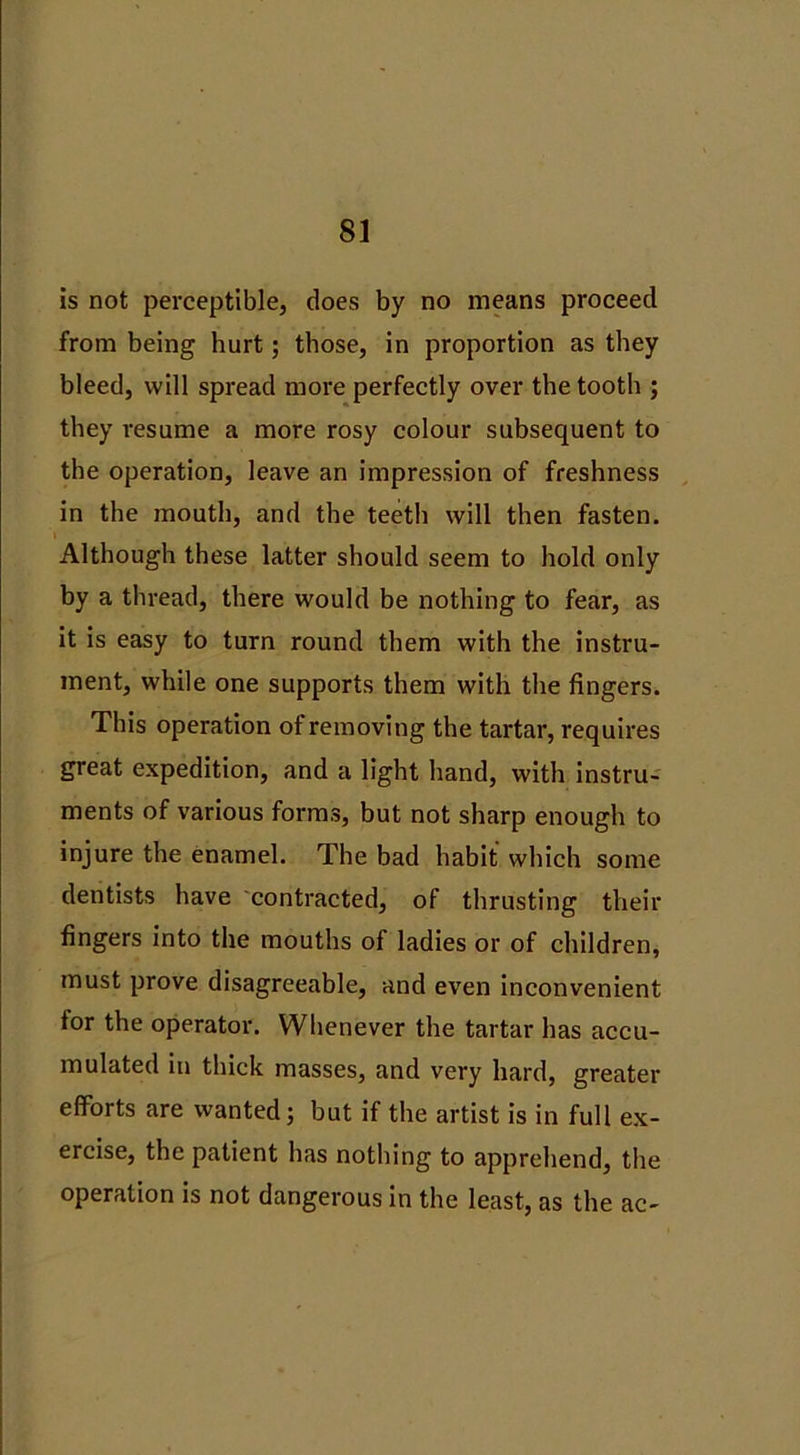 is not perceptible, does by no means proceed from being hurt; those, in proportion as they bleed, will spread more perfectly over the tooth ; they resume a more rosy colour subsequent to the operation, leave an impression of freshness in the mouth, and the teeth will then fasten. Although these latter should seem to hold only by a thread, there would be nothing to fear, as it is easy to turn round them with the instru- ment, while one supports them with the fingers. This operation of removing the tartar, requires great expedition, and a light hand, with instru- ments of various forms, but not sharp enough to injure the enamel. The bad habit which some dentists have contracted, of thrusting their fingers into the mouths of ladies or of children, must prove disagreeable, and even inconvenient for the operator. Whenever the tartar has accu- mulated in thick masses, and very hard, greater efforts are wanted; but if the artist is in full ex- ercise, the patient has nothing to apprehend, the operation is not dangerous in the least, as the ac-