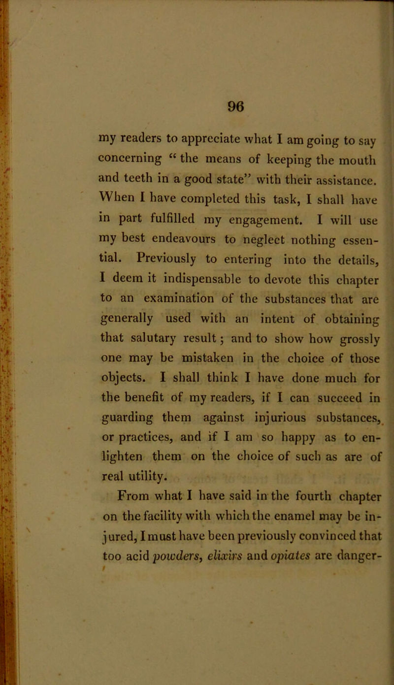 my readers to appreciate what I am going to say concerning “ the means of keeping the mouth and teeth in a good state” with their assistance. When I have completed this task, I shall have in part fulfilled my engagement. I will use my best endeavours to neglect nothing essen- tial. Previously to entering into the details, I deem it indispensable to devote this chapter to an examination of the substances that are generally used with an intent of obtaining that salutary result; and to show how grossly one may be mistaken in the choice of those objects. I shall think I have done much for the benefit of my readers, if I can succeed in guarding them against injurious substances, or practices, and if I am so happy as to en- lighten them on the choice of such as are of real utility. From what I have said in the fourth chapter on the facility with which the enamel may be in- jured, I must have been previously convinced that too acid poicders, elixirs and opiates are danger- i