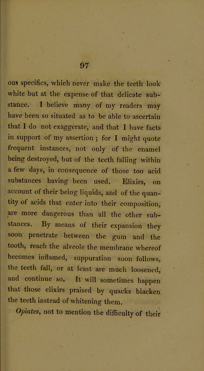 ous specifics, which never make the teeth look white but at the expense of that delicate sub- stance. I believe many of my readers may have been so situated as to be able to ascertain that I do not exaggerate, and that I have facts in support of my assertion ; for I might quote frequent instances, not only of the enamel being destroyed, but of the teeth falling within a few days, in consequence of those too acid substances having been used. Elixirs, on account of their being liquids, and of the quan- tity of acids that enter into their composition, are more dangerous than all the other sub- stances. By means of their expansion they soon penetrate between the gum and the tooth, reach the alveole the membrane whereof becomes inflamed, suppuration soon follows, the teeth fall, or at least are much loosened, and continue so. It will sometimes happen that those elixirs praised by quacks blacken the teeth instead of whitening them. Opiates, not to mention the difficulty of their