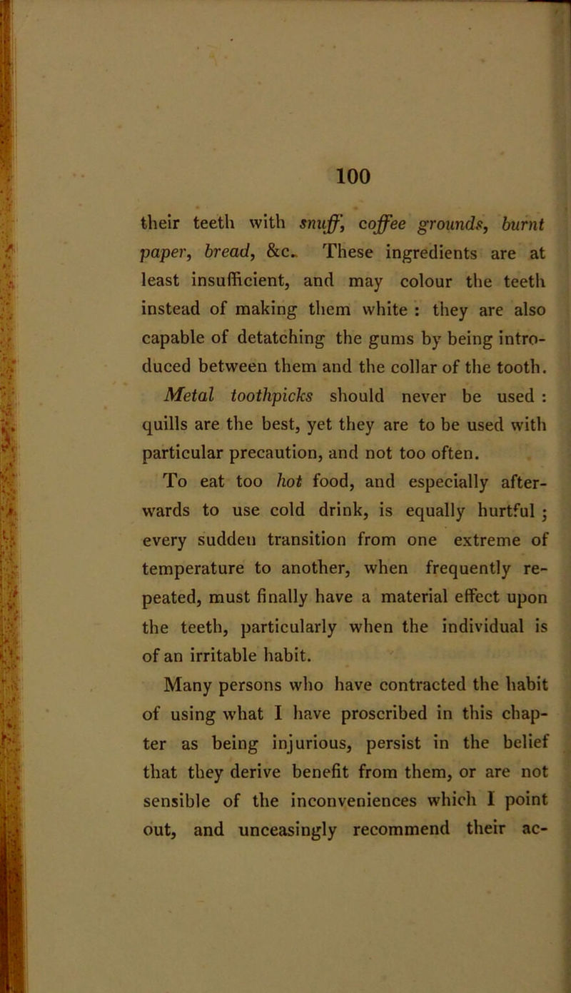 their teeth with snuff, coffee grounds, burnt paper, bread, &c„ These ingredients are at least insufficient, and may colour the teeth instead of making them white : they are also capable of detatching the gums by being intro- duced between them and the collar of the tooth. Metal toothpicks should never be used : quills are the best, yet they are to be used with particular precaution, and not too often. To eat too hot food, and especially after- wards to use cold drink, is equally hurtful ; every sudden transition from one extreme of temperature to another, when frequently re- peated, must finally have a material effect upon the teeth, particularly when the individual is of an irritable habit. Many persons who have contracted the habit of using what I have proscribed in this chap- ter as being injurious, persist in the belief that they derive benefit from them, or are not sensible of the inconveniences which I point out, and unceasingly recommend their ac-