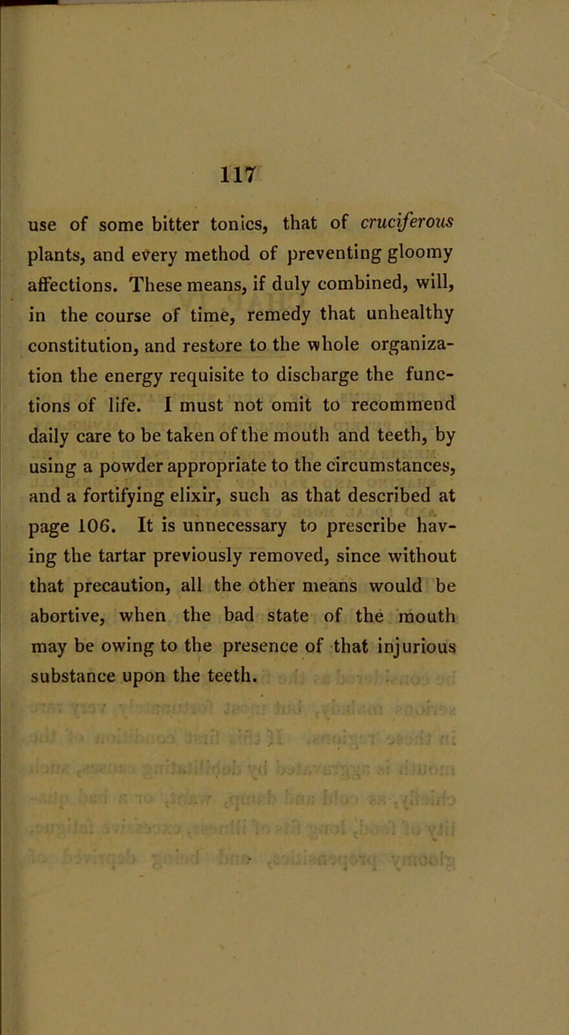 use of some bitter tonics, that of cruciferous plants, and etfery method of preventing gloomy affections. These means, if duly combined, will, in the course of time, remedy that unhealthy constitution, and restore to the whole organiza- tion the energy requisite to discharge the func- tions of life. I must not omit to recommend daily care to be taken of the mouth and teeth, by using a powder appropriate to the circumstances, and a fortifying elixir, such as that described at page 106. It is unnecessary to prescribe hav- ing the tartar previously removed, since without that precaution, all the other means would be abortive, when the bad state of the mouth may be owing to the presence of that injurious substance upon the teeth.