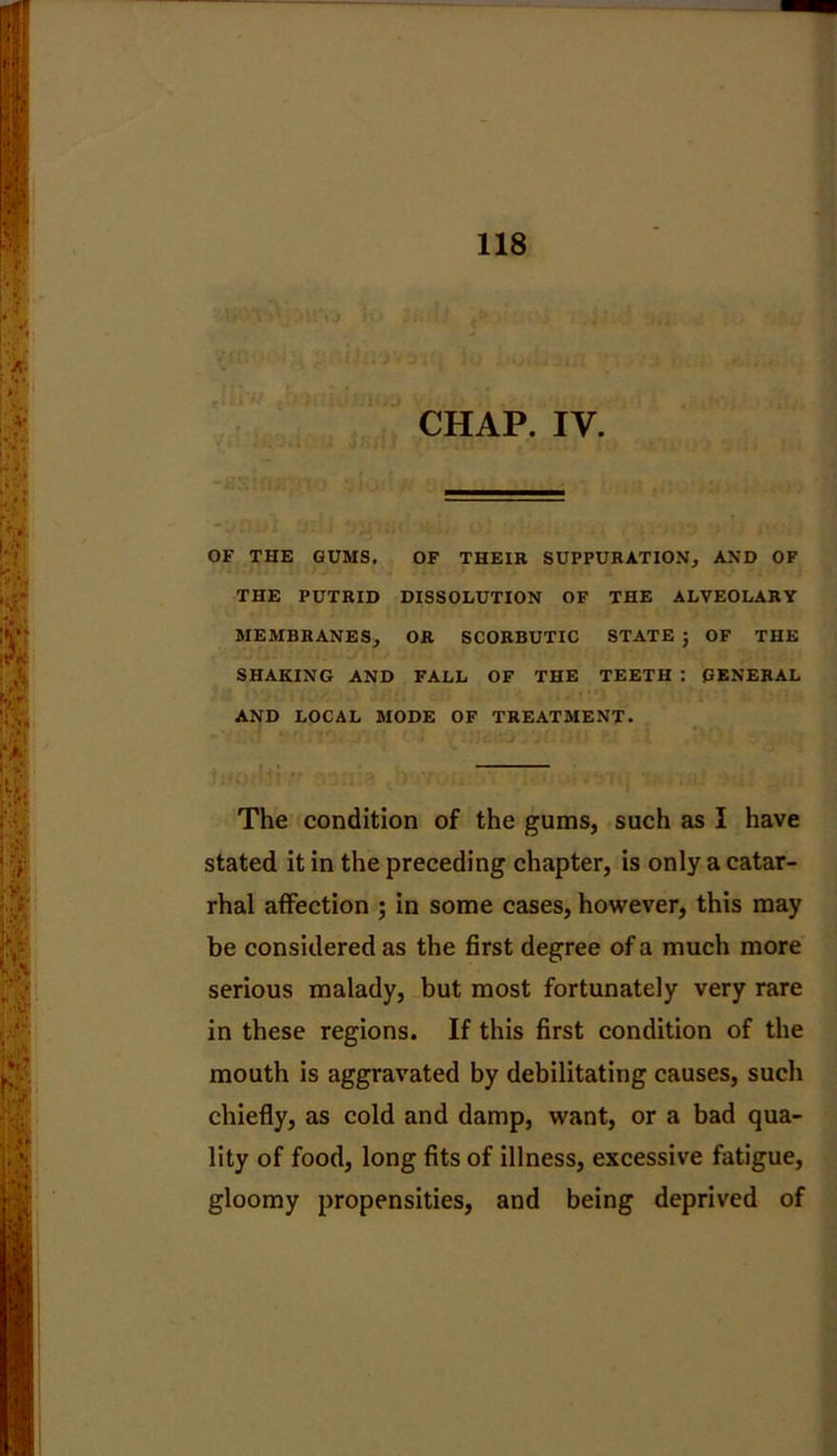 CHAP. IV. OF THE GUMS. OF THEIR SUPPURATION, AND OF THE PUTRID DISSOLUTION OF THE ALVEOLARY MEMBRANES, OR SCORBUTIC STATE ; OF THE SHAKING AND FALL OF THE TEETH : GENERAL AND LOCAL MODE OF TREATMENT. The condition of the gums, such as I have stated it in the preceding chapter, is only a catar- rhal affection ; in some cases, however, this may be considered as the first degree of a much more serious malady, but most fortunately very rare in these regions. If this first condition of the mouth is aggravated by debilitating causes, such chiefly, as cold and damp, want, or a bad qua- lity of food, long fits of illness, excessive fatigue, gloomy propensities, and being deprived of