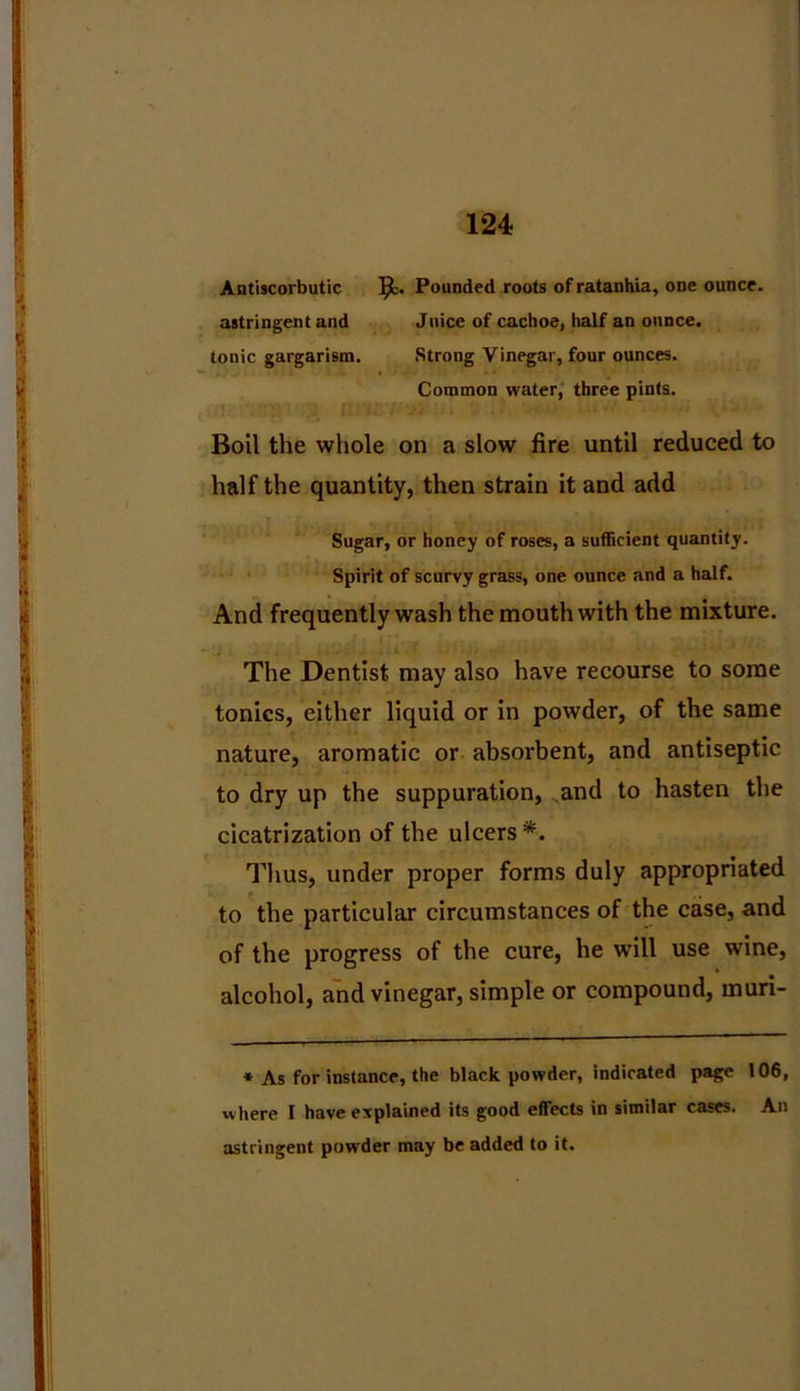 Antiscorbutic Pounded roots ofratanhia, one ounce, astringent and Juice of cachoe, half an ounce, tonic gargarism. Strong Vinegar, four ounces. Common water, three pints. Boil the whole on a slow fire until reduced to half the quantity, then strain it and add Sugar, or honey of roses, a sufficient quantity. Spirit of scurvy grass, one ounce and a half. And frequently wash the mouth with the mixture. The Dentist may also have recourse to some tonics, either liquid or in powder, of the same nature, aromatic or absorbent, and antiseptic to dry up the suppuration, and to hasten the cicatrization of the ulcers*. Thus, under proper forms duly appropriated to the particular circumstances of the case, and of the progress of the cure, he will use wine, alcohol, and vinegar, simple or compound, muri- * As for instance, the black powder, indicated page 106, w here I have explained its good effects in similar cases. An astringent powder may be added to it.