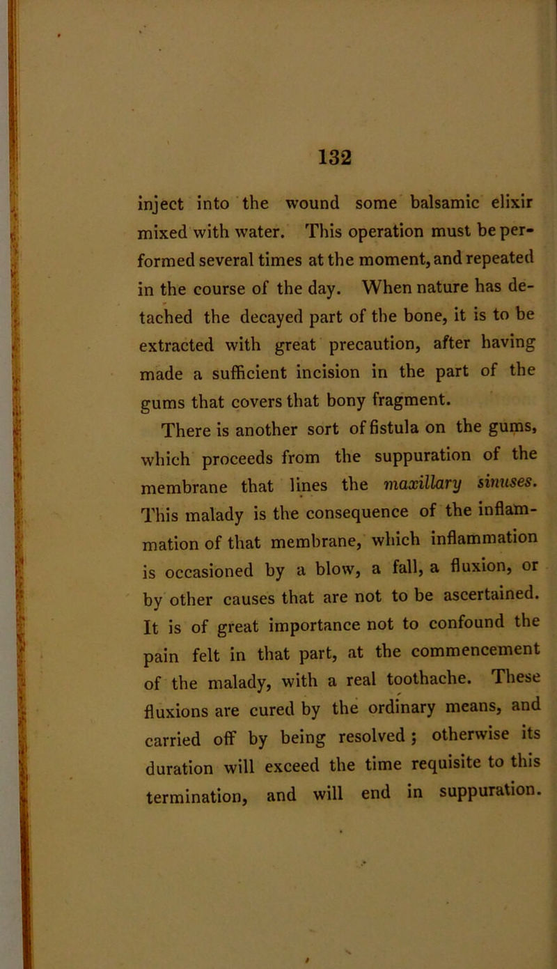 inject into the wound some balsamic elixir mixed with water. This operation must be per- formed several times at the moment, and repeated in the course of the day. When nature has de- tached the decayed part of the bone, it is to be extracted with great precaution, after having made a sufficient incision in the part of the gums that covers that bony fragment. There is another sort of fistula on the gums, which proceeds from the suppuration of the membrane that lines the maxillary sinuses. This malady is the consequence of the inflam- mation of that membrane, which inflammation is occasioned by a blow, a fall, a fluxion, or by other causes that are not to be ascertained. It is of great importance not to confound the pain felt in that part, at the commencement of the malady, with a real toothache. These fluxions are cured by the ordinary means, and carried off by being resolved; otherwise its duration will exceed the time requisite to this termination, and will end in suppuration.