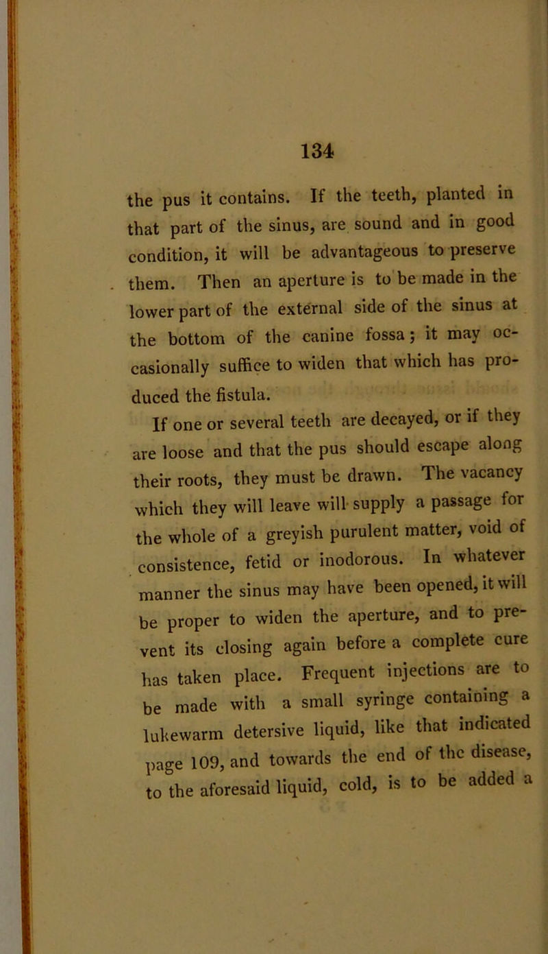 the pus it contains. If the teeth, planted in that part of the sinus, are sound and in good condition, it will be advantageous to preserve them. Then an aperture is to be made in the lower part of the external side of the sinus at the bottom of the canine fossa; it may oc- casionally suffice to widen that which has pro- duced the fistula. If one or several teeth are decayed, or if they are loose and that the pus should escape along their roots, they must be drawn. The vacancy which they will leave will supply a passage tor the whole of a greyish purulent matter, void of consistence, fetid or inodorous. In whatever manner the sinus may have been opened, it will be proper to widen the aperture, and to pre- vent its closing again before a complete cure has taken place. Frequent injections are to be made with a small syringe containing a lukewarm detersive liquid, like that indicated page 109, and towards the end of the disease, to the aforesaid liquid, cold, is to be added a