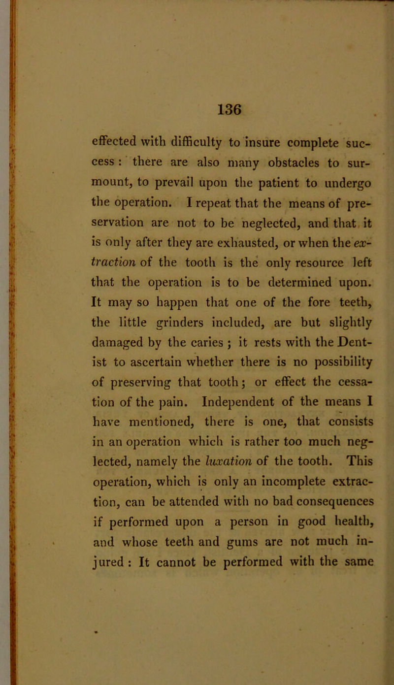 effected with difficulty to insure complete suc- cess : there are also many obstacles to sur- mount, to prevail upon the patient to undergo the operation. I repeat that the means of pre- servation are not to be neglected, and that it is only after they are exhausted, or when the ex- traction of the tooth is the only resource left that the operation is to be determined upon. It may so happen that one of the fore teeth, the little grinders included, are but slightly damaged by the caries ; it rests with the Dent- ist to ascertain whether there is no possibility of preserving that tooth; or effect the cessa- tion of the pain. Independent of the means I have mentioned, there is one, that consists in an operation which is rather too much neg- lected, namely the luxation of the tooth. This operation, which is only an incomplete extrac- tion, can be attended with no bad consequences if performed upon a person in good health, and whose teeth and gums are not much in- jured : It cannot be performed with the same