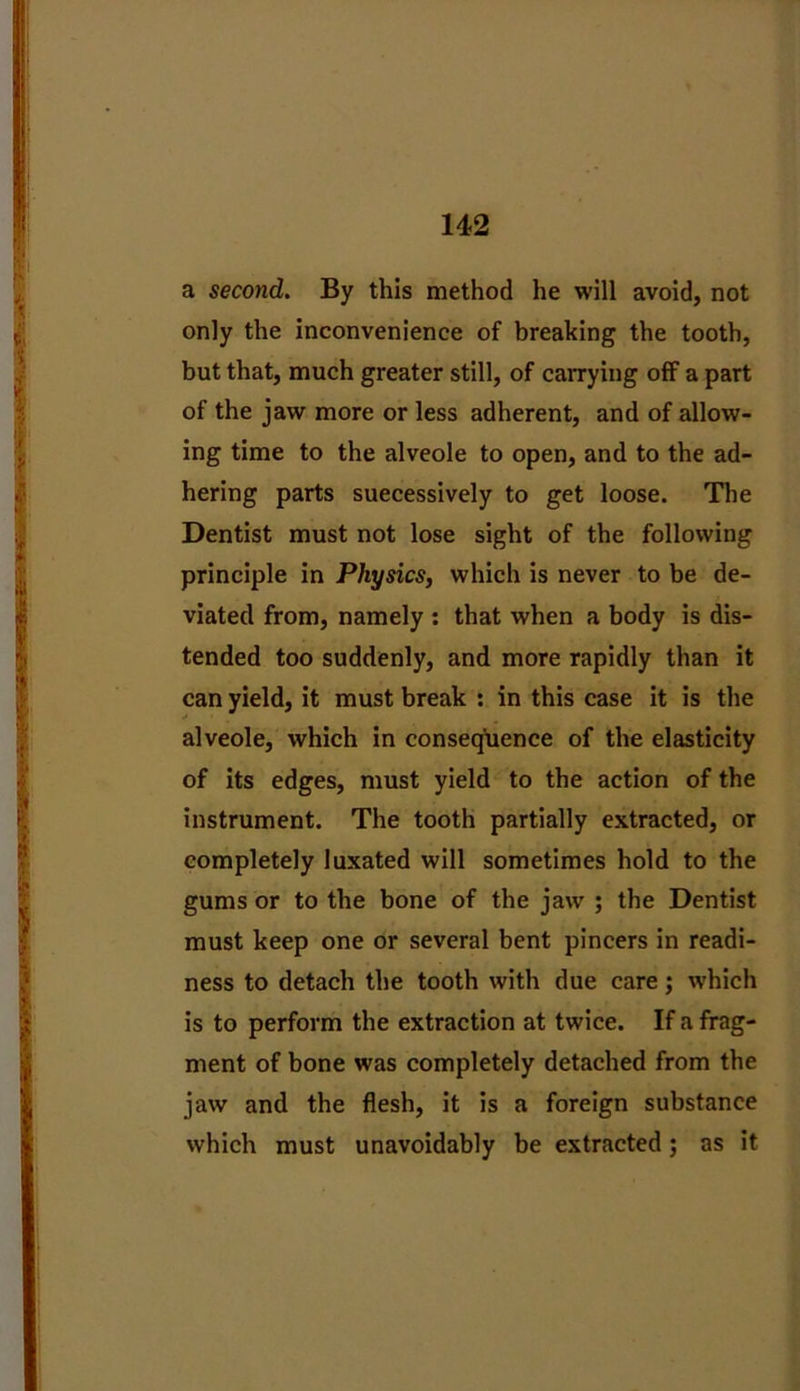 a second. By this method he will avoid, not only the inconvenience of breaking the tooth, but that, much greater still, of carrying off a part of the jaw more or less adherent, and of allow- ing time to the alveole to open, and to the ad- hering parts suecessively to get loose. The Dentist must not lose sight of the following principle in Physics, which is never to be de- viated from, namely : that when a body is dis- tended too suddenly, and more rapidly than it can yield, it must break : in this case it is the alveole, which in consequence of the elasticity of its edges, must yield to the action of the instrument. The tooth partially extracted, or completely luxated will sometimes hold to the gums or to the bone of the jaw ; the Dentist must keep one or several bent pincers in readi- ness to detach the tooth with due care; which is to perform the extraction at twice. If a frag- ment of bone was completely detached from the jaw and the flesh, it is a foreign substance which must unavoidably be extracted; as it